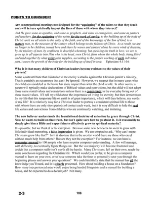 POINTS TO CONSIDER!
 
Are congregational meetings not designed for the “equipping” of the saints so that they (each
one) will in turn spiritually impact the lives of those with whom they interact?
And He gave some as apostles, and some as prophets, and some as evangelists, and some as pastors
and teachers, for the equipping of the saints for the work of service, to the building up of the body of
Christ; until we all attain to the unity of the faith, and of the knowledge of the Son of God, to a
mature man, to the measure of the stature which belongs to the fullness of Christ. As a result, we are
no longer to be children, tossed here and there by waves and carried about by every wind of doctrine,
by the trickery of men, by craftiness in deceitful scheming; but speaking the truth in love, we are to
grow up in all aspects into Him who is the head, even Christ, from whom the whole body, being fitted
and held together by what every joint supplies, according to the proper working of each individual
part, causes the growth of the body for the building up of itself in love. Ephesians 4:11-16
 
Why is it that many children of Christian leaders become resistant to the values of their
parents?
Some would attribute that resistance to the enemy’s attacks against the Christian parent’s ministry.
That is certainly an occurrence that can’t be ignored. However, we suspect that in many cases what
the child sees modeled in the home has more impact than what the child is told. In other words, a
parent will typically make declarations of Biblical values and convictions, but the child will not adopt
those same stated values and convictions unless there is a consistency in the everyday living out of
those stated values. If I tell my child about the importance of living for eternity, but then demonstrate
by my life that this temporary life on earth is of great importance, which will they believe, my words
or my life? It is relatively easy for a Christian leader to portray a consistent spiritual life to those
with whom there are only short periods of contact each week, but it is very difficult to hide the real
life values and convictions from children who are continually watching, and imitating.
 
The new believer understands the foundational doctrine of salvation by grace through Christ.
Now he wants to build on that truth, but isn’t quite sure how to go about it. Is it reasonable to
simply give him a Bible and expect him to effectively grow to spiritual maturity?
It is possible, but we think it is the exception. Because some new believers do seem to grow with
little individual mentoring, a false impression is given. We are tempted to ask, “Why can’t more
Christians grow like that?” Isn’t it also true that in the secular world there are those who excel
without much help from others? But are they not the exception? For instance, we can hand a
computer manual to 100 people who have no prior computer understanding. A few will manage,
with difficulty, to eventually figure things out. But the vast majority will become frustrated and
decide that a computer really isn’t worth all the hassle. Many Christians, left on their own, reach the
same conclusion regarding the Christian life. Which would you prefer, to be given a computer
manual to learn on your own, or to have someone take the time to personally tutor you through the
beginning phases and answer your questions? We could truthfully state that the manual has all the
knowledge you’ll need, and it is clearly presented. How about building a house on a foundation?
How many inexperienced men would enjoy being handed blueprints and a manual for building a
house, and be expected to do a decent job? Not many.
 
 
 
 
 
 
 
2-3 106
 