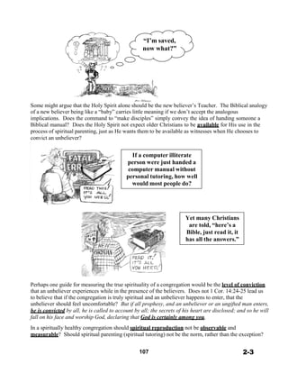 “I’m saved,
now what?”
 
 
 
 
 
 
 
 
 
 
 
Some might argue that the Holy Spirit alone should be the new believer’s Teacher. The Biblical analogy
of a new believer being like a “baby” carries little meaning if we don’t accept the analogous
implications. Does the command to “make disciples” simply convey the idea of handing someone a
Biblical manual? Does the Holy Spirit not expect older Christians to be available for His use in the
process of spiritual parenting, just as He wants them to be available as witnesses when He chooses to
convict an unbeliever?
 
 
If a computer illiterate
person were just handed a
computer manual without
personal tutoring, how well
would most people do?
 
 
 
 
 
 
Yet many Christians
are told, “here’s a
Bible, just read it, it
has all the answers.”
 
 
 
 
 
 
 
 
Perhaps one guide for measuring the true spirituality of a congregation would be the level of conviction
that an unbeliever experiences while in the presence of the believers. Does not 1 Cor. 14:24-25 lead us
to believe that if the congregation is truly spiritual and an unbeliever happens to enter, that the
unbeliever should feel uncomfortable? But if all prophesy, and an unbeliever or an ungifted man enters,
he is convicted by all, he is called to account by all; the secrets of his heart are disclosed; and so he will
fall on his face and worship God, declaring that God is certainly among you.
 
In a spiritually healthy congregation should spiritual reproduction not be observable and
measurable? Should spiritual parenting (spiritual tutoring) not be the norm, rather than the exception?
 
 
107 2-3
 