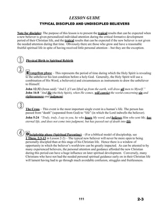 LESSON GUIDE
TYPICAL DISCIPLED AND UNDISCIPLED BELIEVERS
 
 
Note for discipler: The purpose of this lesson is to present the typical results that can be expected when
a new believer is given personalized individual attention during the critical formative development
period of their Christian life, and the typical results that can be expected if the new believer is not given
the needed attention during that time. Obviously there are those who grow and have a reasonable
fruitful spiritual life in spite of having received little personal attention – but they are the exception.
 
 
 
Physical Birth to Spiritual Rebirth
 
 
 
Evangelism phase – This represents the period of time during which the Holy Spirit is revealing
to the unbeliever his lost condition before a holy God. Generally, the Holy Spirit will use a
combination of His Word, a believer(s) and circumstances as instruments to draw the unbeliever
to Himself.
John 12:32 (Jesus said) “And I, if I am lifted up from the earth, will draw all men to Myself.”
John 16:8 “And He (the Holy Spirit), when He comes, will convict the world concerning sin and
righteousness and judgment;
 
 
 
The Cross – This event is the most important single event in a human’s life. The person has
passed from “death” (separated from God) to “life” (in which the Lord indwells the believer).
John 5:24 “Truly, truly, I say to you, he who hears My word, and believes Him who sent Me, has
eternal life, and does not come into judgment, but has passed out of death into life.
 
 
 
Discipleship phase (Spiritual Parenting) – (For a biblical model of discipleship, see
1 Thess. 2:3-13 in Lesson 2-2) – The typical new believer will never be more open to being
personally discipled than at this stage of his Christian life. Hence there is a window of
opportunity in which the believer’s worldview can be greatly impacted. As can be attested to by
many experienced believers, the personal attention and guidance afforded the new Christian
during this period can have a huge influence on later spiritual development. Conversely, many
Christians who have not had the needed personal spiritual guidance early on in their Christian life
will lament having had to go through much avoidable confusion, struggles and fruitlessness.
 
 
 
 
 
 
 
 
 
 
 
 
 
111 2-3
 