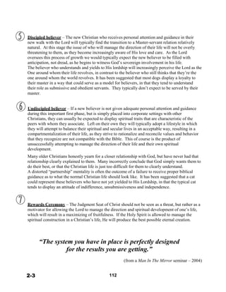  
 
Discipled believer – The new Christian who receives personal attention and guidance in their
new walk with the Lord will typically find the transition to a Master-servant relation relatively
natural. At this stage the issue of who will manage the direction of their life will not be overly
threatening to them, as they become increasingly aware of His love and care. As the Lord
oversees this process of growth we would typically expect the new believer to be filled with
anticipation, not dread, as he begins to witness God’s sovereign involvement in his life.
The believer who understands and yields to His lordship will increasingly perceive the Lord as the
One around whom their life revolves, in contrast to the believer who still thinks that they’re the
one around whom the world revolves. It has been suggested that most dogs display a loyalty to
their master in a way that could serve as a model for believers, in that they tend to understand
their role as submissive and obedient servants. They typically don’t expect to be served by their
master.
 
 
 
Undiscipled believer – If a new believer is not given adequate personal attention and guidance
during this important first phase, but is simply placed into corporate settings with other
Christians, they can usually be expected to display spiritual traits that are characteristic of the
peers with whom they associate. Left on their own they will typically adopt a lifestyle in which
they will attempt to balance their spiritual and secular lives in an acceptable way, resulting in a
compartmentalization of their life, as they strive to rationalize and reconcile values and behavior
that they recognize are not compatible with the Bible. This of course is the product of
unsuccessfully attempting to manage the direction of their life and their own spiritual
development.
 
Many older Christians honestly yearn for a closer relationship with God, but have never had that
relationship clearly explained to them. Many incorrectly conclude that God simply wants them to
do their best, or that the Christian life is just too difficult for them to clearly understand.
A distorted “partnership” mentality is often the outcome of a failure to receive proper biblical
guidance as to what the normal Christian life should look like. It has been suggested that a cat
could represent these believers who have not yet yielded to His Lordship, in that the typical cat
tends to display an attitude of indifference, unsubmissiveness and independence.
 
 
 
Rewards Ceremony – The Judgment Seat of Christ should not be seen as a threat, but rather as a
motivator for allowing the Lord to manage the direction and spiritual development of one’s life,
which will result in a maximizing of fruitfulness. If the Holy Spirit is allowed to manage the
spiritual construction in a Christian’s life, He will produce the best possible eternal creation.
 
 
 
 
“The system you have in place is perfectly designed
for the results you are getting.”
 
(from a Man In The Mirror seminar – 2004)
 
 
 
2-3 112
 