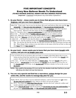 FIVE IMPORTANT CONCEPTS
Every New Believer Needs To Understand
(TO HELP MAXIMIZE SPIRITUAL GROWTH AND HELP MINIMIZE FRUSTRATION!)
(Important - Underlined words/phrases may need further explanation.)
 
 
1. As your Savior – Jesus wants you to know that all your sins have been
forgiven, and you now have eternal life.
 
John 5:24 “Truly, truly, I say to you, he who hears My word, and believes Him who sent Me, has
eternal life, and does not come into judgment, but has passed out of death into life.
Rom. 4:7-8 “Blessed are those whose lawless deeds have been forgiven, and whose sins have
been covered. “Blessed is the man whose sin the Lord will not take into account.”
Rom. 8:1 Therefore there is now no condemnation for those who are in Christ Jesus.
Rom. 8:16 … The Spirit Himself testifies with our spirit that we are children of God,
Rom. 8:31 What then shall we say to these things? If God is for us, who is against us?
Rom. 10:13 for “Whoever will call on the name of the Lord will be saved.”
1 John 3:24 … We know by this that He abides in us, by the Spirit whom He has given us.
1 John 5:11-13 And the testimony is this, that God has given us eternal life, and this life is in His
Son. He who has the Son has the life; he who does not have the Son of God does not have the
life. These things I have written to you who believe in the name of the Son of God, so that you
may know that you have eternal life.
 
 
2. As your Lord – Jesus wants you to know that you have been bought with
a price, and you are no longer your own.
 
1 Cor. 6:19-20 Or do you not know that your body is a temple of the Holy Spirit who is in you,
whom you have from God, and that you are not your own? For you have been bought with
a price: therefore glorify God in your body.
1 Cor. 7:23 … he who was called while free, is Christ’s slave. You were bought with a price …
Rom. 14:7-8 … not one of us lives for himself, and not one dies for himself; for if we live, we
live for the Lord, or if we die, we die for the Lord; therefore whether we live or die, we are
the Lord’s.
 
NOTE: This could be threatening, if it were not for the absolute truth that God loves you and
will always do what is in your best interest.
 
3. You are very special and God has a marvelous, unique design for your
entire life, and He wants to manage His plan for you.
 
 
Psalm 139:16 Your eyes have seen my unformed substance; and in Your book were all written
the days that were ordained for me, when as yet there was not one of them.
Jer. 29:11 ‘For I know the plans that I have for you,’ declares the Lord, ‘plans for welfare and
not for calamity to give you a future and a hope.
Prov. 3:5-6 Trust in the Lord with all your heart and do not lean on your own understanding. In
all your ways acknowledge Him, and He will make your paths straight.
 
 
113 2-3
 