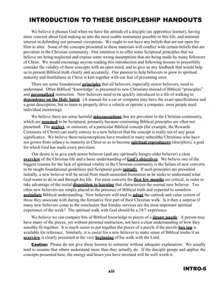 INTRODUCTION TO THESE DISCIPLESHIP HANDOUTS
 
We believe it pleases God when we have the attitude of a disciple (an apprentice learner), having
more concern about God making us into the most usable instrument possible in this life, and minimal
interest in defending our personal viewpoints. We ought to not have any beliefs that are not open for
Him to alter. Some of the concepts presented in these materials will conflict with certain beliefs that are
prevalent in the Christian community. Our intention is to offer some Scriptural principles that we
believe are being neglected and expose some wrong assumptions that are being made by many followers
of Christ. We would encourage anyone reading this introduction and following lessons to prayerfully
consider the validity of these concepts with an open mind, and to give us any feedback that would help
us to present Biblical truth clearly and accurately. Our passion to help believers to grow to spiritual
maturity and fruitfulness in Christ is knit together with our fear of presenting error.
There are some foundational principles that all believers, especially newer believers, need to
understand. Often Biblical “knowledge” is presented to new Christians instead of Biblical “principles”
and personalized instruction. New believers need to be quickly introduced to a life of walking in
dependence on the Holy Spirit. (A manual for a car or computer may have the exact specifications and
a great description, but to learn to properly drive a vehicle or operate a computer, most people need
individual mentoring).
We believe there are some harmful misconceptions that are prevalent in the Christian community,
which are assumed to be Scriptural, primarily because contrasting Biblical principles are often not
presented. The neglect, or omission, of a particular Biblical concept (for example, the Rewards
Ceremony of Christ) can easily convey to a new believer that the concept is really not of any great
significance. We believe these misconceptions have resulted in many unhealthy Christians who have
not grown from infancy to maturity in Christ so as to become spiritual reproducers (disciplers), a goal
for which God has made every provision.
Our desire is to give each newer believer (and any spiritually hungry older believer) a clear
overview of the Christian life and a basic understanding of God’s objectives. We believe one of the
biggest reasons for the lack of spiritual vitality in the Christian community is the failure of new converts
to be taught foundational guidelines and Scriptural goals initially. If such principles are presented
initially, a new believer will be saved from much unneeded frustration as he seeks to understand what
God wants to do in and through his life. For most converts the first few months are critical, in order to
take advantage of the initial disposition to learning that characterizes the normal new believer. Too
often new believers are simply placed in the presence of Biblical truth and expected to somehow
assimilate Biblical understanding. New believers will tend to adopt the outlook and value system of
those they associate with during the formative first part of their Christian walk. Is it then a surprise if
many new believers come to the conclusion that Sunday services are the most important spiritual
experience of the week? The spiritual walk with God should be a 24/7 experience.
 
We believe we can compare bits of Biblical knowledge to pieces of a jigsaw puzzle. A person may
have many of the pieces, yet without personal instruction, not have a clear understanding of how they
sensibly fit together. It is much easier to put together the pieces of a puzzle if the puzzle box top is
available for reference. Similarly, it is easier for a new believer to make sense of Biblical truths if an
overview is clearly presented at the very beginning of his walk with the Lord.
 
Caution: Please do not give these lessons to someone without adequate explanation. We usually
tend to assume that others understand more than they actually do. If the disciple grasps and applies the
concepts presented here, the energy and hours you have invested will be well worth it.
 
 
 
xiii
INTRO-6
 