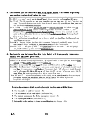 4. God wants you to know that the Holy Spirit alone is capable of guiding
you and revealing God’s plan to you.
 
Jer. 10:23 … a man’s way is not in himself, nor is it in a man who walks to direct his steps.
Isa. 55:8-9 “For My thoughts are not your thoughts, nor are your ways My ways,” declares the
Lord. “For as the heavens are higher than the earth, so are My ways higher than your ways
and My thoughts than your thoughts.
1 Cor. 2:9-14 …“Things which eye has not seen and ear has not heard, and which have not
entered the heart of man, all that God has prepared for those who love Him.” … the
thoughts of God no one knows except the Spirit of God. Now we have received, not the
spirit of the world, but the Spirit who is from God, so that we may know the things freely
given to us by God, …
Psa. 32:8 I will instruct you and teach you in the way which you should go; I will counsel you
with My eye upon you.
John 14:26 “But the Helper, the Holy Spirit, whom the Father will send in My name, He will
teach you all things, and bring to your remembrance all that I said to you.
John 16:13-15 “… the Spirit of truth, … will guide you into all the truth; … “He will glorify
Me, for He will take of Mine and will disclose it to you. …
 
 
5. God wants you to know that the Holy Spirit will train you to recognize,
follow and obey His guidance.
 
Luke 9:23-24 And He was saying to them all, “If anyone wishes to come after Me, he must deny
himself, and take up his cross daily and follow Me. …
John 10:27 (Jesus said) “My sheep hear My voice, and I know them, and they follow Me;
John 12:24-26 (Jesus said) “Truly, truly, I say to you, unless a grain of wheat falls into the earth
and dies, it remains alone; but if it dies, it bears much fruit. “He who loves his life loses it,
and he who hates his life in this world will keep it to life eternal. “If anyone serves Me, he
must follow Me; and where I am, there My servant will be also; …
Rom. 11:36-12:2 … do not be conformed to this world, but be transformed by the renewing of
your mind, so that you may prove what the will of God is, that which is good and
acceptable and perfect.
 
 
 
Related concepts that may be helpful to discuss at this time:
 
1. The character of God (see Lesson 1-5)
2. The personality of the Holy Spirit (see Lesson 1-6)
3. The human nature and the divine nature (see Lesson 1-5)
4. The sovereignty of God (see Lesson 1-14)
5. Internal transformation vs. behavior modification (see Lesson 1-16)
 
 
 
 
 
 
 
2-3 114
 