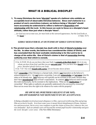WHAT IS A BIBLICAL DISCIPLE?
 
 
 
1. To many Christians the term “disciple” speaks of a believer who exhibits an
acceptable level of observable Christian behavior. Since one’s behavior is a
product of one’s convictions (values), we believe being a “disciple” should
more accurately be understood to reflect a believer’s disposition and
relationship with the Lord. In this lesson we seek to focus on a disciple’s heart
attitude, rather than just what a disciple “does”.
… for God sees not as man sees, for man looks at the outward appearance, but the Lord looks at
the heart.” (1 Sam. 16:7)
 
 
GODLY BEHAVIOR IS AN OUTCOME OF GODLY CONVICTIONS.
 
 
2. The pivotal issue that a disciple has dealt with is that of Christ’s lordship over
his life. In other words, the believer has considered the claims of Christ, and
has concluded that the best workable relationship is for the Lord to be in
charge of his entire life. One of Christ’s claims is that of ownership (having
authority over that which is owned).
 
1 Cor. 6:19-20 Or do you not know that your body is a temple of the Holy Spirit who is in you,
whom you have from God, and that you are not your own? For you have been bought with a
price: therefore glorify God in your body.
1 Cor. 7:23 You were bought with a price; do not become slaves of men.
 
God’s ownership of the Christian is a factual truth, which is not dependent on the believer’s
acknowledgment of it. I do not bestow ownership, I can only acknowledge and act upon what He
states to be already true. New believers will typically not be resistant to this truth, because they
don’t have preconceived ideas of God’s expectations. In contrast, older believers tend to accept
this truth intellectually, but be resistant to the implications. What are the implications of
ownership? What rights or authority are generally understood to be conveyed by ownership?
Does not an owner have the right to do whatever he wants with his property?
 
 
HE OWNS ME (WHETHER I BELIEVE IT OR NOT).
HIS OWNERSHIP IS NOT DEPENDENT ON MY ACCEPTANCE.
 
 
It (being a disciple) involved personal allegiance to Him, expressed in following Him and giving
Him an exclusive loyalty. In at least some cases it meant literal abandonment of home, business
ties and possessions, but in every case readiness to put the claims of Jesus first, whatever the cost,
was demanded. Such an attitude went well beyond the normal pupil-teacher relationship and gave
the word ‘disciple’ a new sense. (The New Bible Dictionary)
 
 
 
115 2-4
 
