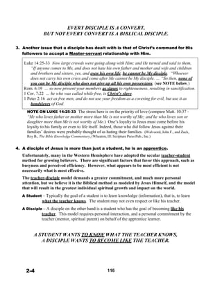 EVERY DISCIPLE IS A CONVERT,
BUT NOT EVERY CONVERT IS A BIBLICAL DISCIPLE.
 
 
3. Another issue that a disciple has dealt with is that of Christ’s command for His
followers to accept a Master-servant relationship with Him.
 
Luke 14:25-33 Now large crowds were going along with Him; and He turned and said to them,
“If anyone comes to Me, and does not hate his own father and mother and wife and children
and brothers and sisters, yes, and even his own life, he cannot be My disciple. “Whoever
does not carry his own cross and come after Me cannot be My disciple. … “So then, none of
you can be My disciple who does not give up all his own possessions. (see NOTE below.)
Rom. 6:19 … so now present your members as slaves to righteousness, resulting in sanctification.
1 Cor. 7:22 … he who was called while free, is Christ’s slave.
1 Peter 2:16 act as free men, and do not use your freedom as a covering for evil, but use it as
bondslaves of God.
 
NOTE ON LUKE 14:25-33 The stress here is on the priority of love (compare Matt. 10:37 -
“He who loves father or mother more than Me is not worthy of Me; and he who loves son or
daughter more than Me is not worthy of Me.) One’s loyalty to Jesus must come before his
loyalty to his family or even to life itself. Indeed, those who did follow Jesus against their
families’ desires were probably thought of as hating their families. (Walvoord, John F., and Zuck,
Roy B., The Bible Knowledge Commentary, (Wheaton, Ill: Scripture Press Pub., Inc.)
 
 
4. A disciple of Jesus is more than just a student, he is an apprentice.
Unfortunately, many in the Western Hemisphere have adopted the secular teacher-student
method for growing believers. There are significant factors that favor this approach, such as
busyness and perceived efficiency. However, what appears to be most efficient is not
necessarily what is most effective.
 
The teacher-disciple model demands a greater commitment, and much more personal
attention, but we believe it is the Biblical method as modeled by Jesus Himself, and the model
that will result in the greatest individual spiritual growth and impact on the world.
 
A Student – Typically the goal of a student is to learn knowledge (information), that is, to learn
what the teacher knows. The student may not even respect or like his teacher.
 
A Disciple – A disciple on the other hand is a student who has the goal of becoming like his
teacher. This model requires personal interaction, and a personal commitment by the
teacher (mentor, spiritual parent) on behalf of the apprentice learner.
 
 
 
A STUDENT WANTS TO KNOW WHAT THE TEACHER KNOWS,
A DISCIPLE WANTS TO BECOME LIKE THE TEACHER.
 
 
 
 
 
 
 
2-4 116
 