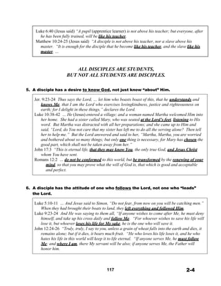  
Luke 6:40 (Jesus said) “A pupil (apprentice learner) is not above his teacher; but everyone, after
he has been fully trained, will be like his teacher.
Matthew 10:24-25 (Jesus said) “A disciple is not above his teacher, nor a slave above his
master. “It is enough for the disciple that he become like his teacher, and the slave like his
master. …
 
 
 
ALL DISCIPLES ARE STUDENTS,
BUT NOT ALL STUDENTS ARE DISCIPLES.
 
 
5. A disciple has a desire to know God, not just know “about” Him.
 
Jer. 9:23-24 Thus says the Lord, … let him who boasts boast of this, that he understands and
knows Me, that I am the Lord who exercises lovingkindness, justice and righteousness on
earth; for I delight in these things,” declares the Lord.
Luke 10:38-42 … He (Jesus) entered a village; and a woman named Martha welcomed Him into
her home. She had a sister called Mary, who was seated at the Lord’s feet, listening to His
word. But Martha was distracted with all her preparations; and she came up to Him and
said, “Lord, do You not care that my sister has left me to do all the serving alone? Then tell
her to help me.” But the Lord answered and said to her, “Martha, Martha, you are worried
and bothered about so many things; but only one thing is necessary, for Mary has chosen the
good part, which shall not be taken away from her.”
John 17:3 “This is eternal life, that they may know You, the only true God, and Jesus Christ
whom You have sent.
Romans 12:2 … do not be conformed to this world, but be transformed by the renewing of your
mind, so that you may prove what the will of God is, that which is good and acceptable
and perfect.
 
 
 
 
6. A disciple has the attitude of one who follows the Lord, not one who “leads”
the Lord.
 
Luke 5:10-11 … And Jesus said to Simon, “Do not fear, from now on you will be catching men.”
When they had brought their boats to land, they left everything and followed Him.
Luke 9:23-24 And He was saying to them all, “If anyone wishes to come after Me, he must deny
himself, and take up his cross daily and follow Me. “For whoever wishes to save his life will
lose it, but whoever loses his life for My sake, he is the one who will save it.
John 12:24-26 “Truly, truly, I say to you, unless a grain of wheat falls into the earth and dies, it
remains alone; but if it dies, it bears much fruit. “He who loves his life loses it, and he who
hates his life in this world will keep it to life eternal. “If anyone serves Me, he must follow
Me; and where I am, there My servant will be also; if anyone serves Me, the Father will
honor him.
 
 
 
 
117 2-4
 