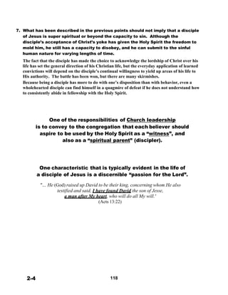 7. What has been described in the previous points should not imply that a disciple
of Jesus is super spiritual or beyond the capacity to sin. Although the
disciple’s acceptance of Christ’s yoke has given the Holy Spirit the freedom to
mold him, he still has a capacity to disobey, and he can submit to the sinful
human nature for varying lengths of time.
The fact that the disciple has made the choice to acknowledge the lordship of Christ over his
life has set the general direction of his Christian life, but the everyday application of learned
convictions will depend on the disciple’s continual willingness to yield up areas of his life to
His authority. The battle has been won, but there are many skirmishes.
Because being a disciple has more to do with one’s disposition than with behavior, even a
wholehearted disciple can find himself in a quagmire of defeat if he does not understand how
to consistently abide in fellowship with the Holy Spirit.
 
 
 
 
 
 
One of the responsibilities of Church leadership
is to convey to the congregation that each believer should
aspire to be used by the Holy Spirit as a “witness”, and
also as a “spiritual parent” (discipler).
 
 
 
 
 
 
One characteristic that is typically evident in the life of
a disciple of Jesus is a discernible “passion for the Lord”.
 
"… He (God) raised up David to be their king, concerning whom He also
testified and said, I have found David the son of Jesse,
a man after My heart, who will do all My will.'
(Acts 13:22)
 
 
 
 
 
 
 
 
 
 
 
 
 
 
 
 
 
 
 
2-4 118
 