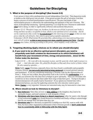 Guidelines for Discipling
 
1. What is the purpose of discipling? (See lesson 2-2)
Every person is born with a predisposition toward independence from God. That disposition tends
to harden as the child grows into an adult. If the person accepts His gift of salvation, God then
begins a process of inward transformation (sanctification). The pace and depth of that
transformation process is affected by the understanding and openness of the new Christian. The
intent of discipleship (mentoring, “spiritual parenting”) is to help the new Christian to understand
what God is doing, in order to significantly influence and accelerate that process.
Romans 12:1-2 Therefore I urge you, brethren, by the mercies of God, to present your bodies a
living and holy sacrifice, acceptable to God, which is your spiritual service of worship. And do
not be conformed to this world, but be transformed by the renewing of your mind, so that you may
prove what the will of God is, that which is good and acceptable and perfect.
Colossians 1:28-29 (Paul wrote) We proclaim Him, admonishing every man and teaching every
man with all wisdom, so that we may present every man complete (mature) in Christ. For this
purpose also I labor, striving according to His power, which mightily works within me.
 
 
2. Targeting (Seeking God’s choices as to whom you should disciple)
A. If you want to be an effective spiritual parent (discipler), you need to
prayerfully seek God’s wisdom for discernment as to which Christian(s) will
benefit from your investment of time, energy and possessions. Jesus let His
Father make the decision.
Luke 6:12-16 … He went off to the mountain to pray, and He spent the whole night in prayer to
God. … And when day came, He called His disciples to Him and chose twelve of them, whom
He also named as apostles: …
 
Note: Sadly, many Christians, especially those who have found a comfortable and acceptable
Christian lifestyle, are not overly interested in being mentored on toward spiritual maturity
and fruitfulness. If you are considering mentoring a Christian, look for the characteristics in
Point 3. If they are not evident, then prayerfully look to the Lord for His confirmation, or to
provide you someone else who does have a hunger to grow spiritually. There are Christians who
would love to have someone take them under their wing to help them grow. Trying to disciple a
disinterested person will usually lead to frustration! If you spend your limited time with a
disinterested person, you may be neglecting someone else who sincerely wants to grow.
Note: Timing is very important. Someone not interested today may be interested at a later time.
 
B. Where should we look for Christians to disciple?
 
1. New believers Since they are now as little children in the kingdom, they tend to be
spiritually hungry, and need someone to walk alongside of them.
2. Christians who have been living in a desert experience (often for years), who through
a God orchestrated crisis have found themselves humbled and finally willing to acknowledge
that He can manage their life better than they can.
3. Christians who have obviously accepted His Lordship over their life, want to walk with
Him, but have either stagnated (or plateaued) in their Christian growth or don’t understand
how to consistently abide in fellowship with the Holy Spirit.
 
 
121 2-5
 