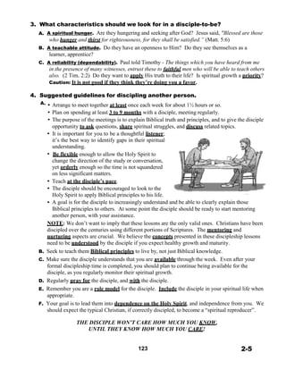 3. What characteristics should we look for in a disciple-to-be?
A. A spiritual hunger. Are they hungering and seeking after God? Jesus said, "Blessed are those
who hunger and thirst for righteousness, for they shall be satisfied.” (Matt. 5:6)
B. A teachable attitude. Do they have an openness to Him? Do they see themselves as a
learner, apprentice?
C. A reliability (dependability). Paul told Timothy - The things which you have heard from me
in the presence of many witnesses, entrust these to faithful men who will be able to teach others
also. (2 Tim. 2:2) Do they want to apply His truth to their life? Is spiritual growth a priority?
Caution: It is not good if they think they’re doing you a favor.
 
4. Suggested guidelines for discipling another person.
A. • Arrange to meet together at least once each week for about 1½ hours or so.
• Plan on spending at least 3 to 9 months with a disciple, meeting regularly.
• The purpose of the meetings is to explain Biblical truth and principles, and to give the disciple
opportunity to ask questions, share spiritual struggles, and discuss related topics.
• It is important for you to be a thoughtful listener;
it’s the best way to identify gaps in their spiritual
understanding.
• Be flexible enough to allow the Holy Spirit to
change the direction of the study or conversation,
yet orderly enough so the time is not squandered
on less significant matters.
• Teach at the disciple’s pace.
• The disciple should be encouraged to look to the
Holy Spirit to apply Biblical principles to his life.
• A goal is for the disciple to increasingly understand and be able to clearly explain those
Biblical principles to others. At some point the disciple should be ready to start mentoring
another person, with your assistance.
NOTE: We don’t want to imply that these lessons are the only valid ones. Christians have been
discipled over the centuries using different portions of Scriptures. The mentoring and
nurturing aspects are crucial. We believe the concepts presented in these discipleship lessons
need to be understood by the disciple if you expect healthy growth and maturity.
B. Seek to teach them Biblical principles to live by, not just Biblical knowledge.
C. Make sure the disciple understands that you are available through the week. Even after your
formal discipleship time is completed, you should plan to continue being available for the
disciple, as you regularly monitor their spiritual growth.
D. Regularly pray for the disciple, and with the disciple.
E. Remember you are a role model for the disciple. Include the disciple in your spiritual life when
appropriate.
F. Your goal is to lead them into dependence on the Holy Spirit, and independence from you. We
should expect the typical Christian, if correctly discipled, to become a “spiritual reproducer”.
 
THE DISCIPLE WON’T CARE HOW MUCH YOU KNOW,
UNTIL THEY KNOW HOW MUCH YOU CARE!
 
 
 
123 2-5
 