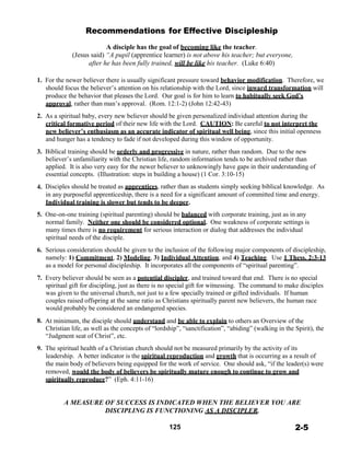 Recommendations for Effective Discipleship
 
A disciple has the goal of becoming like the teacher.
(Jesus said) “A pupil (apprentice learner) is not above his teacher; but everyone,
after he has been fully trained, will be like his teacher. (Luke 6:40)
 
 
1. For the newer believer there is usually significant pressure toward behavior modification. Therefore, we
should focus the believer’s attention on his relationship with the Lord, since inward transformation will
produce the behavior that pleases the Lord. Our goal is for him to learn to habitually seek God’s
approval, rather than man’s approval. (Rom. 12:1-2) (John 12:42-43)
 
2. As a spiritual baby, every new believer should be given personalized individual attention during the
critical formative period of their new life with the Lord. CAUTION: Be careful to not interpret the
new believer’s enthusiasm as an accurate indicator of spiritual well being, since this initial openness
and hunger has a tendency to fade if not developed during this window of opportunity.
 
3. Biblical training should be orderly and progressive in nature, rather than random. Due to the new
believer’s unfamiliarity with the Christian life, random information tends to be archived rather than
applied. It is also very easy for the newer believer to unknowingly have gaps in their understanding of
essential concepts. (Illustration: steps in building a house) (1 Cor. 3:10-15)
 
4. Disciples should be treated as apprentices, rather than as students simply seeking biblical knowledge. As
in any purposeful apprenticeship, there is a need for a significant amount of committed time and energy.
Individual training is slower but tends to be deeper.
 
5. One-on-one training (spiritual parenting) should be balanced with corporate training, just as in any
normal family. Neither one should be considered optional. One weakness of corporate settings is
many times there is no requirement for serious interaction or dialog that addresses the individual
spiritual needs of the disciple.
 
6. Serious consideration should be given to the inclusion of the following major components of discipleship,
namely: 1) Commitment, 2) Modeling, 3) Individual Attention, and 4) Teaching. Use 1 Thess. 2:3-13
as a model for personal discipleship. It incorporates all the components of “spiritual parenting”.
 
7. Every believer should be seen as a potential discipler, and trained toward that end. There is no special
spiritual gift for discipling, just as there is no special gift for witnessing. The command to make disciples
was given to the universal church, not just to a few specially trained or gifted individuals. If human
couples raised offspring at the same ratio as Christians spiritually parent new believers, the human race
would probably be considered an endangered species.
 
8. At minimum, the disciple should understand and be able to explain to others an Overview of the
Christian life, as well as the concepts of “lordship”, “sanctification”, “abiding” (walking in the Spirit), the
“Judgment seat of Christ”, etc.
 
9. The spiritual health of a Christian church should not be measured primarily by the activity of its
leadership. A better indicator is the spiritual reproduction and growth that is occurring as a result of
the main body of believers being equipped for the work of service. One should ask, “if the leader(s) were
removed, would the body of believers be spiritually mature enough to continue to grow and
spiritually reproduce?” (Eph. 4:11-16)
 
 
A MEASURE OF SUCCESS IS INDICATED WHEN THE BELIEVER YOU ARE
DISCIPLING IS FUNCTIONING AS A DISCIPLER.
 
125 2-5
 