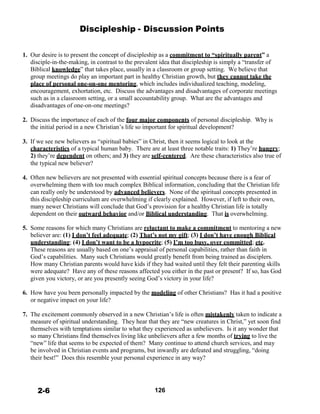 Discipleship - Discussion Points
 
 
 
1. Our desire is to present the concept of discipleship as a commitment to “spiritually parent” a
disciple-in-the-making, in contrast to the prevalent idea that discipleship is simply a “transfer of
Biblical knowledge” that takes place, usually in a classroom or group setting. We believe that
group meetings do play an important part in healthy Christian growth, but they cannot take the
place of personal one-on-one mentoring, which includes individualized teaching, modeling,
encouragement, exhortation, etc. Discuss the advantages and disadvantages of corporate meetings
such as in a classroom setting, or a small accountability group. What are the advantages and
disadvantages of one-on-one meetings?
 
2. Discuss the importance of each of the four major components of personal discipleship. Why is
the initial period in a new Christian’s life so important for spiritual development?
 
3. If we see new believers as “spiritual babies” in Christ, then it seems logical to look at the
characteristics of a typical human baby. There are at least three notable traits: 1) They’re hungry;
2) they’re dependent on others; and 3) they are self-centered. Are these characteristics also true of
the typical new believer?
 
4. Often new believers are not presented with essential spiritual concepts because there is a fear of
overwhelming them with too much complex Biblical information, concluding that the Christian life
can really only be understood by advanced believers. None of the spiritual concepts presented in
this discipleship curriculum are overwhelming if clearly explained. However, if left to their own,
many newer Christians will conclude that God’s provision for a healthy Christian life is totally
dependent on their outward behavior and/or Biblical understanding. That is overwhelming.
 
5. Some reasons for which many Christians are reluctant to make a commitment to mentoring a new
believer are: (1) I don’t feel adequate; (2) That’s not my gift; (3) I don’t have enough Biblical
understanding; (4) I don’t want to be a hypocrite; (5) I’m too busy, over committed; etc.
These reasons are usually based on one’s appraisal of personal capabilities, rather than faith in
God’s capabilities. Many such Christians would greatly benefit from being trained as disciplers.
How many Christian parents would have kids if they had waited until they felt their parenting skills
were adequate? Have any of these reasons affected you either in the past or present? If so, has God
given you victory, or are you presently seeing God’s victory in your life?
 
6. How have you been personally impacted by the modeling of other Christians? Has it had a positive
or negative impact on your life?
 
7. The excitement commonly observed in a new Christian’s life is often mistakenly taken to indicate a
measure of spiritual understanding. They hear that they are “new creatures in Christ,” yet soon find
themselves with temptations similar to what they experienced as unbelievers. Is it any wonder that
so many Christians find themselves living like unbelievers after a few months of trying to live the
“new” life that seems to be expected of them? Many continue to attend church services, and may
be involved in Christian events and programs, but inwardly are defeated and struggling, “doing
their best!” Does this resemble your personal experience in any way?
 
 
 
 
 
2-6 126
 