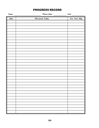  
 
 
Name
PROGRESS RECORD
 
Phone (hm)
 
 
 
(wk)
 
  Date Discussed Today For Next Mtg.
      
      
      
      
      
      
      
      
      
      
      
      
      
      
      
      
      
      
      
      
      
      
      
      
      
      
      
      
      
      
      
      
      
 
 
 
128
 