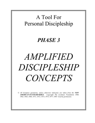  
 
A Tool For
Personal Discipleship 
 
 
 
 
 
PHASE 3 
 
 
 
 
AMPLIFIED
DISCIPLESHIP
CONCEPTS 
 
 
 
 
 
© All Scripture quotations, unless otherwise indicated, are taken from the NEW
AMERICAN STANDARD BIBLE Copyright The Lockman Foundation 1960,
1962, 1963, 1968, 1971, 1972, 1973, 1975, 1977, 1995 Used by permission.
 