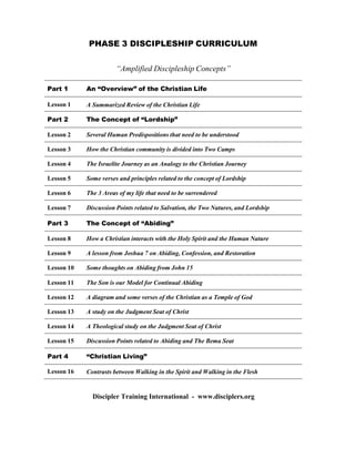 PHASE 3 DISCIPLESHIP CURRICULUM
 
 
 
“Amplified Discipleship Concepts”
 
 
Part 1 An “Overview” of the Christian Life
Lesson 1 A Summarized Review of the Christian Life
Part 2 The Concept of “Lordship”
Lesson 2 Several Human Predispositions that need to be understood
 
Lesson 3 How the Christian community is divided into Two Camps
Lesson 4 The Israelite Journey as an Analogy to the Christian Journey
Lesson 5 Some verses and principles related to the concept of Lordship
Lesson 6 The 3 Areas of my life that need to be surrendered
Lesson 7 Discussion Points related to Salvation, the Two Natures, and Lordship
 
Part 3 The Concept of “Abiding”
 
Lesson 8 How a Christian interacts with the Holy Spirit and the Human Nature
Lesson 9 A lesson from Joshua 7 on Abiding, Confession, and Restoration
Lesson 10 Some thoughts on Abiding from John 15
Lesson 11 The Son is our Model for Continual Abiding
 
Lesson 12 A diagram and some verses of the Christian as a Temple of God
 
Lesson 13 A study on the Judgment Seat of Christ
 
Lesson 14 A Theological study on the Judgment Seat of Christ
Lesson 15 Discussion Points related to Abiding and The Bema Seat
Part 4 “Christian Living”
Lesson 16 Contrasts between Walking in the Spirit and Walking in the Flesh
 
 
 
Discipler Training International - www.disciplers.org
 