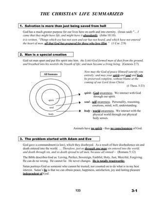 THE CHRISTIAN LIFE SUMMARIZED
 
 
 
1. Salvation is more than just being saved from hell
 
God has a much greater purpose for our lives here on earth and into eternity. (Jesus said) "… I
came that they might have life, and might have it abundantly. (John 10:10)
it is written, “Things which eye has not seen and ear has not heard, and which have not entered
the heart of man, all that God has prepared for those who love Him.” (1 Cor. 2:9)
 
 
 
2. Man is a special creation
 
God set man apart and put His spirit into him. the LORD God formed man of dust from the ground,
and breathed into his nostrils the breath of life; and man became a living being. (Genesis 2:7)
 
 
All humans
Now may the God of peace Himself sanctify you
entirely; and may your spirit and soul and body
be preserved complete, without blame at the
coming of our Lord Jesus Christ.
(1 Thess. 5:23)
 
 
 
 
spirit
soul
body
spirit - God awareness. We interact with God
through our spirit.
 
soul - self awareness. Personality, reasoning,
emotions, mind, will, understanding.
 
body - world awareness. We interact with the
physical world through our physical
body senses.
 
 
Animals have no spirit - thus no consciousness of God.
 
 
 
3. The problem started with Adam and Eve
 
God gave a commandment (a law), which they disobeyed. As a result of their disobedience sin and
death entered into the world. … Therefore, just as through one man sin entered into the world,
and death through sin, and so death spread to all men, because all sinned— (Romans 5:12)
 
The Bible describes God as: Loving, Perfect, Sovereign, Faithful, Holy, Just, Merciful, Forgiving.
He can do no wrong. He cannot lie. He never changes. He is totally trustworthy.
 
Satan portrays God as someone who cannot be trusted, nor counted on to do what is in my best
interest. Satan’s lie is that we can obtain peace, happiness, satisfaction, joy and lasting pleasure
independent of God.
 
 
 
 
 
133 3-1
 
