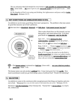 The joy and peace that God intends for every human is only possible in companionship with
Him. (Jesus said) … My peace I give to you; not as the world gives do I give to you. … John
14:27
for the kingdom of God is not eating and drinking, but righteousness and peace and joy in the
Holy Spirit. (Romans 14:17)
 
 
 
4. NOT EVERYTHING AN UNBELIEVER DOES IS EVIL
 
An unbeliever can do many good things from man’s perspective. The problem is that man cannot
do good that measures up to God’s perfection.
 
All that man does is blemished, distorted, and falls short. God cannot accept “my best”.
 
 
 
 
All unbelievers
 
 
 
 
GOD
Their works (fruits) have no life (eternal), are less
than perfect, and cannot please God. Even their
good deeds are temporary, only for this life.
 
Eph. 4:18 … being darkened in their
 
 
 
Without
God’s life
spirit
 
soul
sin understanding, excluded from the life of God …
 
Rom. 3:23 for all have sinned and fall short …,
 
Rom. 3:10-12 … “THERE IS NONERIGHTEOUS, NOT
EVEN ONE; … THERE IS NONE WHO SEEKS FOR GOD;
… THERE IS NONE WHO DOES GOOD, …”
 
Rom. 8:7-8 because the mind set on the flesh is
hostile toward God; for it does not subject itself to
body The Law
condemns the
sinful nature
the law of God, for it is not even able to do so, and
those who are in the flesh cannot please God.
 
 
 
 
= The human nature is pictured as a bad tree: (Jesus said) … nor can a bad tree produce
good fruit. (Matt. 7:18)
 
The human nature can only produce artificial fruit. It may look good, but it has no life. How
much nourishment would you get from eating a piece of artificial fruit? Would it be satisfying?
 
 
5. SALVATION
 
An unbeliever comes to the conclusion (after enough pressure) that things are hopeless and cries
out to God. “WHOEVER WILL CALL ON THE NAME OF THE LORD WILL BE SAVED.” (Romans 10:13)
 
Salvation is just the beginning of the Christian life. “Eternal life” is not an object, it is God’s
life, without end.
 
 
 
 
 
 
 
3-1 134
 