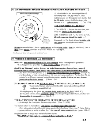 6. AT SALVATION I RECEIVE THE HOLY SPIRIT AND A NEW LIFE WITH GOD
 
The Normal Christian Life
 
 
 
 
 
 
Holy
Spirit
 
spirit
 
 
soul
body
 
 
 
 
 
 
 
 
 
 
 
 
 
 
 
Human
Nature is
present, but
powerless
At salvation I was put into this position of
fellowship with Him, by virtue of Jesus’
righteousness, not through my own merits. But
by His doing you are in Christ Jesus, who
became to us ... righteousness …, (1 Cor. 1:30)
 
THE HOLY SPIRIT IS A PERSON!
 
1 Cor. 6:19-20 … do you not know that your
body is a temple of the Holy Spirit …?
 
John 16:13 (Jesus said) “… the Spirit of truth,
He will guide you into all the truth; …”.
 
Romans 8:16 The Spirit Himself testifies with
our spirit that we are children of God,
 
Before (as an unbeliever), I was a guilty sinner before a holy Judge. Now (as a believer), I am a
child of the Father, cared for by a divine Person, the Holy Spirit.
 
Note: The circular “dotted line” represents the “conditional” aspect.
 
 
 
7. THERE IS GOOD NEWS and BAD NEWS!
 
Bad News! Our human nature has not been changed, it still cannot produce good fruit.
"It is the Spirit who gives life; the flesh profits nothing; (John 6:63)
 
Good News! It doesn’t matter that our old sinful human nature has not been changed,
because God has given us a new nature, His divine nature in the Person of the Holy Spirit.
… His divine power has granted to us everything pertaining to life and godliness, through the
true knowledge of Him who called us by His own glory and excellence. For by these He has
granted to us His precious and magnificent promises, so that by them you may become
partakers of the divine nature, … (2 Peter 1:3-4)
 
MY HUMAN NATURE WAS NOT CHANGED WHEN I BECAME A CHRISTIAN!
= Same sinful human nature, not the least bit improved, still incapable of
producing acceptable fruit.
 
… Having begun by the Spirit, are you now being perfected by the flesh? (Gal. 3:3)
for the flesh sets its desire against the Spirit, and the Spirit against the flesh; for these are
in opposition to one another, … (Gal. 5:17)
 
THE LAW EXPOSES THE CHARACTER OF OUR HUMAN NATURE.
… for through the Law comes the knowledge of sin. (Rom. 3:19-20)
 
The human nature is pictured as a salty spring, unable to support human life:
Does a fountain send out from the same opening both fresh and bitter water? Can a fig tree
… produce olives, or a vine produce figs? Nor can salt water produce fresh. (James 3:11-12)
 
Imagine the Law as a sign by a water hole in the desert;
“WARNING! This water is contaminated and unhealthy to drink.”
 
135 3-1
 