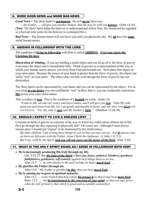8. MORE GOOD NEWS and MORE BAD NEWS
 
Good News = The Holy Spirit is permanent. He will never leave you.
… the Father, … will give you another Helper, that He may be with you forever; (John 14:16)
(Note: The Holy Spirit helps the believer to understand and follow Him, He should not be regarded
as a Servant who waits for the believer to command Him.)
Bad News = The human nature will not leave you until you physically die. We all have the same
sinful human nature.
 
9. ABIDING IN FELLOWSHIP WITH THE LORD
 
The condition of living in fellowship with Him is called ABIDING. Everyone starts the
Christian life here.
 
Illustration of Abiding: If you are holding a small object and you let go of it, the force of gravity
overcomes the object and it immediately falls. Think of gravity as a representation of the way in
which your human nature attracts you away from God and towards sin. Now place that object on
your open palm. Because the power of your hand is greater than the force of gravity, the object can
safely “rest” on your palm. The object does not fall, even though the force of gravity has not
diminished.
 
The Holy Spirit can be represented by your hand, and you can be represented by the object. For as
ever long as you desire you can confidently “rest” in Him, that is, you can continually experience
His power over your sinful nature.
 
This is a place of rest. This is the condition of a branch on a tree. (John 15)
“Come to Me, all who are weary and heavy-laden, and I will give you rest. “Take My yoke
upon you and learn from Me, for I am gentle and humble in heart, and YOU WILL FIND REST FOR
YOUR SOULS. “For My yoke is easy and My burden is light.” (Matthew 11:28-30)
 
10. SHOULD I EXPECT TO LIVE A SINLESS LIFE?
 
Continue to think of gravity as a picture of the way in which my sinful nature attracts me to fall.
Do I go through the day expecting to physically fall? Of course not. Although I must always
remain alert, I should not “expect” to be dominated by the sinful nature.
My little children, I am writing these things to you so that you may not sin. And if anyone sins,
we have an Advocate with the Father, Jesus Christ the righteous; (1 John 1:9, 2:1)
But I say, walk by the Spirit, and you will not carry out the desire of the flesh. (Gal. 5:16)
 
11. WHAT IS THE HOLY SPIRIT DOING AS I ABIDE IN FELLOWSHIP WITH HIM?
 
» He is increasingly producing His fruit through my life.
Gal. 5:22-23 But the fruit of the Spirit is love, joy, peace, patience, kindness, goodness,
faithfulness, gentleness, self-control; against such things there is no law.
John 15:5 “… he who abides in Me and I in him, he bears much fruit, …
» He glorifies the Father through me.
John 15:8 “My Father is glorified by this, that you bear much fruit, …
» He is causing me to grow in spiritual maturity.
John 15:2 … every branch that bears fruit, He prunes it so that it may bear more fruit.
Rom. 12:2 …, but be transformed by the renewing of your mind, so that you may prove
what the will of God is, that which is good and acceptable and perfect.
 
3-1
 
136
 