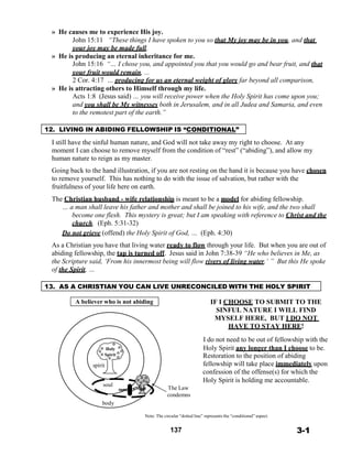 » He causes me to experience His joy.
John 15:11 “These things I have spoken to you so that My joy may be in you, and that
your joy may be made full.
» He is producing an eternal inheritance for me.
John 15:16 “… I chose you, and appointed you that you would go and bear fruit, and that
your fruit would remain, ...
2 Cor. 4:17 … producing for us an eternal weight of glory far beyond all comparison,
» He is attracting others to Himself through my life.
Acts 1:8 (Jesus said) … you will receive power when the Holy Spirit has come upon you;
and you shall be My witnesses both in Jerusalem, and in all Judea and Samaria, and even
to the remotest part of the earth.”
 
 
12. LIVING IN ABIDING FELLOWSHIP IS “CONDITIONAL”
 
I still have the sinful human nature, and God will not take away my right to choose. At any
moment I can choose to remove myself from the condition of “rest” (“abiding”), and allow my
human nature to reign as my master.
 
Going back to the hand illustration, if you are not resting on the hand it is because you have chosen
to remove yourself. This has nothing to do with the issue of salvation, but rather with the
fruitfulness of your life here on earth.
 
The Christian husband - wife relationship is meant to be a model for abiding fellowship.
… a man shall leave his father and mother and shall be joined to his wife, and the two shall
become one flesh. This mystery is great; but I am speaking with reference to Christ and the
church. (Eph. 5:31-32)
Do not grieve (offend) the Holy Spirit of God, … (Eph. 4:30)
 
As a Christian you have that living water ready to flow through your life. But when you are out of
abiding fellowship, the tap is turned off. Jesus said in John 7:38-39 “He who believes in Me, as
the Scripture said, ‘From his innermost being will flow rivers of living water.’ ” But this He spoke
of the Spirit, …
 
 
13. AS A CHRISTIAN YOU CAN LIVE UNRECONCILED WITH THE HOLY SPIRIT
 
A believer who is not abiding
 
 
 
 
 
 
 
Holy
IF I CHOOSE TO SUBMIT TO THE
SINFUL NATURE I WILL FIND
MYSELF HERE, BUT I DO NOT
HAVE TO STAY HERE!
 
I do not need to be out of fellowship with the
Holy Spirit any longer than I choose to be.
 
 
spirit
Spirit Restoration to the position of abiding
fellowship will take place immediately upon
confession of the offense(s) for which the
Holy Spirit is holding me accountable.
soul
The Law
condemns
body
 
Note: The circular “dotted line” represents the “conditional” aspect.
 
137 3-1
 