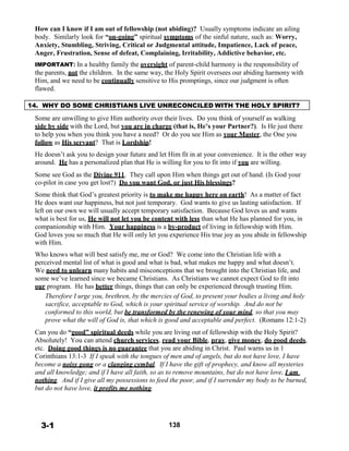How can I know if I am out of fellowship (not abiding)? Usually symptoms indicate an ailing
body. Similarly look for “on-going” spiritual symptoms of the sinful nature, such as: Worry,
Anxiety, Stumbling, Striving, Critical or Judgmental attitude, Impatience, Lack of peace,
Anger, Frustration, Sense of defeat, Complaining, Irritability, Addictive behavior, etc.
 
IMPORTANT: In a healthy family the oversight of parent-child harmony is the responsibility of
the parents, not the children. In the same way, the Holy Spirit oversees our abiding harmony with
Him, and we need to be continually sensitive to His promptings, since our judgment is often
flawed.
 
 
14. WHY DO SOME CHRISTIANS LIVE UNRECONCILED WITH THE HOLY SPIRIT?
 
Some are unwilling to give Him authority over their lives. Do you think of yourself as walking
side by side with the Lord, but you are in charge (that is, He’s your Partner?). Is He just there
to help you when you think you have a need? Or do you see Him as your Master, the One you
follow as His servant? That is Lordship!
 
He doesn’t ask you to design your future and let Him fit in at your convenience. It is the other way
around. He has a personalized plan that He is willing for you to fit into if you are willing.
 
Some see God as the Divine 911. They call upon Him when things get out of hand. (Is God your
co-pilot in case you get lost?) Do you want God, or just His blessings?
 
Some think that God’s greatest priority is to make me happy here on earth! As a matter of fact
He does want our happiness, but not just temporary. God wants to give us lasting satisfaction. If
left on our own we will usually accept temporary satisfaction. Because God loves us and wants
what is best for us, He will not let you be content with less than what He has planned for you, in
companionship with Him. Your happiness is a by-product of living in fellowship with Him.
God loves you so much that He will only let you experience His true joy as you abide in fellowship
with Him.
 
Who knows what will best satisfy me, me or God? We come into the Christian life with a
perceived mental list of what is good and what is bad, what makes me happy and what doesn’t.
We need to unlearn many habits and misconceptions that we brought into the Christian life, and
some we’ve learned since we became Christians. As Christians we cannot expect God to fit into
our program. He has better things, things that can only be experienced through trusting Him.
Therefore I urge you, brethren, by the mercies of God, to present your bodies a living and holy
sacrifice, acceptable to God, which is your spiritual service of worship. And do not be
conformed to this world, but be transformed by the renewing of your mind, so that you may
prove what the will of God is, that which is good and acceptable and perfect. (Romans 12:1-2)
 
Can you do “good” spiritual deeds while you are living out of fellowship with the Holy Spirit?
Absolutely! You can attend church services, read your Bible, pray, give money, do good deeds,
etc. Doing good things is no guarantee that you are abiding in Christ. Paul warns us in 1
Corinthians 13:1-3 If I speak with the tongues of men and of angels, but do not have love, I have
become a noisy gong or a clanging cymbal. If I have the gift of prophecy, and know all mysteries
and all knowledge; and if I have all faith, so as to remove mountains, but do not have love, I am
nothing. And if I give all my possessions to feed the poor, and if I surrender my body to be burned,
but do not have love, it profits me nothing.
 
 
 
 
 
3-1 138
 