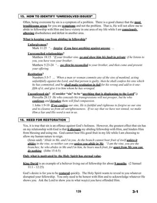 15. HOW TO IDENTIFY “UNRESOLVED ISSUES”
 
Often, being overcome by sin is a symptom of a problem. There is a good chance that the most
troublesome areas for you are symptoms and not the problem. That is, He will not allow me to
abide in fellowship with Him and have victory in one area of my life while I am consciously
allowing disobedience and defeat in another area.
 
What is keeping you from abiding in fellowship?
 
Unforgiveness?
Mark 11:25 “… forgive, if you have anything against anyone, …
 
Unreconciled relationships?
Matthew 18:15 “If your brother sins, go and show him his fault in private; if he listens to
you, you have won your brother.
Matthew 5:23-24 “… go; first be reconciled to your brother, and then come and present
your offering.
 
Restitution?
Numbers 5:5-7 … ‘When a man or woman commits any of the sins of mankind, acting
unfaithfully against the Lord, and that person is guilty, then he shall confess his sins which
he has committed, and he shall make restitution in full for his wrong and add to it one-
fifth of it, and give it to him whom he has wronged.
 
Unconfessed sin? (Consider “sin” to be “anything that is displeasing to the Lord”.)
Proverbs 28:13 He who conceals his transgressions will not prosper, but he who
confesses and forsakes them will find compassion.
1 John 1:9-10 If we confess our sins, He is faithful and righteous to forgive us our sins
and to cleanse us from all unrighteousness. If we say that we have not sinned, we make
Him a liar and His word is not in us.
 
 
16. NEED FOR RESTORATION
 
Yes, it is true that sin is an offence against God’s holiness. However, the greatest effect that sin has
on my relationship with God is that it disrupts my abiding fellowship with Him, and hinders Him
from blessing and using me. God cannot bear His good fruit in my life while I am choosing to
allow my human nature to reign.
(Jesus said) “Abide in Me, and I in you. As the branch cannot bear fruit of itself unless it
abides in the vine, so neither can you unless you abide in Me. “I am the vine, you are the
branches; he who abides in Me and I in him, he bears much fruit, for apart from Me you can
do nothing. (John 15:4-5)
 
Only what is motivated by the Holy Spirit has eternal value.
 
King David is an example of a believer living out of fellowship for about 9 months. (2 Samuel
11:1 - 12:25)
 
God’s desire is for you to be restored quickly. The Holy Spirit wants to reveal to you whatever
disrupted your fellowship. You only need to be honest with Him and to acknowledge whatever He
shows you. Ask the Lord to show you in what way(s) you have offended Him.
 
 
 
139 3-1
 