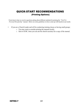 •
QUICK-START RECOMMENDATIONS
(Printing Options)
 
 
From time to time we receive questions asking about different methods for printing the “Tool For
Personal Discipleship” manual. Below are some guidelines we have come up with based on user needs.
 
 
 
If you are a Church Leader and will be conducting training classes or having small groups:
o You may want to consider printing the manuals locally.
o Here in ICBC, Imus you can ask the church secretary for a copy of the manual.
 
 
 
 
 
 
 
 
 
 
 
 
 
 
 
 
 
 
 
 
 
 
 
 
 
 
 
 
 
 
 
 
 
 
 
 
 
 
 
 
 
 
 
 
 
 
 
 
 
 
INTRO-7 xvi
 