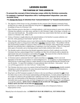 LESSON GUIDE
THE PURPOSE OF THIS LESSON IS:
 
- To present the concept of there being two camps within the Christian community.
- To contrast a “spiritual” disposition with a “self-dependent” disposition (see also
Proverbs 3:5-6).
- To change the focus of attention from “outward behavior” to “inward transformation”.
 
 
1. The objective of this lesson is to lay a foundation for the concept of the Christian community being
divided into two camps, the main difference being that of a disposition / attitude toward the authority
(Lordship) of Jesus in a Christian’s life.
2. Most Christians perceive that there is a divided authority, with God governing in some areas while the
Christian has authority over other areas, and that it is the Christian’s right, or privilege, to decide over
what areas God should rule. The problem arises in that Jesus stated clearly that there can only be one
master in a Christian’s life. (Matt. 6:24)
 
3. Unless a Christian is taught otherwise, the natural tendency is for him/her to assume authority over
their life, while granting to God limited “spiritual” areas.
4. Many churches and Christians convey to new believers that the relinquishing of authority over their life
(accepting His yoke) is a long process rather than a one-time conscious choice. The problem with the
idea of presenting Lordship as a process is that it results in the Christian, often unknowingly, assuming
that their own priorities have a rightful place of supremacy over God’s priorities. There is a long-term
daily aspect of surrender, just as marriage partners need to daily reinforce their initial vow.
5. The discipler needs to discern how the disciple (apprentice) perceives God’s authority over his life.
Christians who have acknowledged Christ’s Lordship over their life will often be able to identify the
approximate time and circumstances surrounding that event. The reason for this is that the choice to
accept His rightful authority (His yoke) is not a casual decision.
6. A Christian needs to understand that God’s stated ownership is an absolute, which is not at all
dependent on the believer’s acceptance or acknowledgment of it. An acceptance or acknowledgment of
what God says is truth simply removes a major obstacle to God using and blessing the Christian in the
way He desires. To reject His Lordship is to usurp authority that is not theirs. Jesus asked, “why do
you call Me Lord and don’t do what I tell you?” (Luke 6:46).
 
7. The Christian who tries to serve two masters (God and himself) has a divided loyalty (double minded),
attempting to satisfy God while at the same time perceiving God as someone who will help them to
achieve their goals and aspirations in this life.
8. King Saul is an Old Testament example of a believer who was unwilling to surrender his will to God,
but rather chose to rely on his human understanding (self-dependence). In stark contrast king David is
an example of a believer who accepted God’s authority over his life. Obviously David was guilty of
grave sins, yet God testifies of his disposition of submission in Acts 13:22. King Saul’s sins may not
outwardly seem as grievous to man, yet God’s disapproval is very evident, due to Saul’s unwillingness
to accept His authority. KING SAUL’S PROBLEM WAS ONE OF THE WILL (LORDSHIP),
WHILE KING DAVID’S WAS ONE OF BEHAVIOR.
9. Each believer will either perceive himself as a servant to God, or he will perceive God as a
helper/partner to him.
 
Maturity has to be factored in also. A CHRISTIAN MAY BE SPIRITUAL, YET IMMATURE.
 
 
 
3-3 144
 