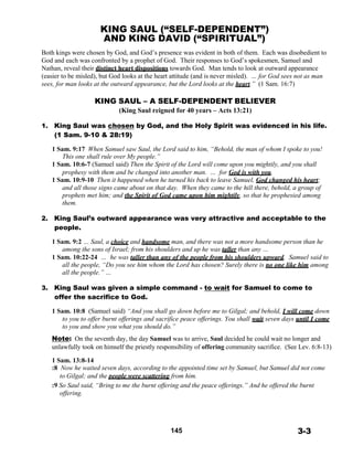 KING SAUL (“SELF-DEPENDENT”)
AND KING DAVID (“SPIRITUAL”)
 
Both kings were chosen by God, and God’s presence was evident in both of them. Each was disobedient to
God and each was confronted by a prophet of God. Their responses to God’s spokesmen, Samuel and
Nathan, reveal their distinct heart dispositions towards God. Man tends to look at outward appearance
(easier to be misled), but God looks at the heart attitude (and is never misled). … for God sees not as man
sees, for man looks at the outward appearance, but the Lord looks at the heart.” (1 Sam. 16:7)
 
KING SAUL – A SELF-DEPENDENT BELIEVER
(King Saul reigned for 40 years – Acts 13:21)
 
1. King Saul was chosen by God, and the Holy Spirit was evidenced in his life.
(1 Sam. 9-10 & 28:19)
 
1 Sam. 9:17 When Samuel saw Saul, the Lord said to him, “Behold, the man of whom I spoke to you!
This one shall rule over My people.”
1 Sam. 10:6-7 (Samuel said) Then the Spirit of the Lord will come upon you mightily, and you shall
prophesy with them and be changed into another man. … for God is with you.
1 Sam. 10:9-10 Then it happened when he turned his back to leave Samuel, God changed his heart;
and all those signs came about on that day. When they came to the hill there, behold, a group of
prophets met him; and the Spirit of God came upon him mightily, so that he prophesied among
them.
 
2. King Saul’s outward appearance was very attractive and acceptable to the
people.
 
1 Sam. 9:2 … Saul, a choice and handsome man, and there was not a more handsome person than he
among the sons of Israel; from his shoulders and up he was taller than any …
1 Sam. 10:22-24 … he was taller than any of the people from his shoulders upward. Samuel said to
all the people, “Do you see him whom the Lord has chosen? Surely there is no one like him among
all the people.” …
 
3. King Saul was given a simple command - to wait for Samuel to come to
offer the sacrifice to God.
 
1 Sam. 10:8 (Samuel said) “And you shall go down before me to Gilgal; and behold, I will come down
to you to offer burnt offerings and sacrifice peace offerings. You shall wait seven days until I come
to you and show you what you should do.”
 
Note: On the seventh day, the day Samuel was to arrive, Saul decided he could wait no longer and
unlawfully took on himself the priestly responsibility of offering community sacrifice. (See Lev. 6:8-13)
 
1 Sam. 13:8-14
:8 Now he waited seven days, according to the appointed time set by Samuel, but Samuel did not come
to Gilgal; and the people were scattering from him.
:9 So Saul said, “Bring to me the burnt offering and the peace offerings.” And he offered the burnt
offering.
 
 
 
 
 
145 3-3
 