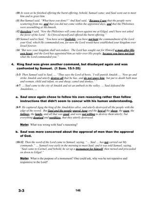 :10 As soon as he finished offering the burnt offering, behold, Samuel came; and Saul went out to meet
him and to greet him.
:11 But Samuel said, “What have you done?” And Saul said, “Because I saw that the people were
scattering from me, and that you did not come within the appointed days, and that the Philistines
were assembling at Michmash,
:12 therefore I said, ‘Now the Philistines will come down against me at Gilgal, and I have not asked
the favor of the Lord.’ So I forced myself and offered the burnt offering.”
:13 Samuel said to Saul, “You have acted foolishly; you have not kept the commandment of the Lord
your God, which He commanded you, for now the Lord would have established your kingdom over
Israel forever.
:14 “But now your kingdom shall not endure. The Lord has sought out for Himself a man after His
own heart, and the Lord has appointed him as ruler over His people, because you have not kept
what the Lord commanded you.”
 
 
4. King Saul was given another command, but disobeyed again and was
confronted by Samuel. (1 Sam. 15:1-35)
 
:1-3 Then Samuel said to Saul, … “Thus says the Lord of hosts, ‘I will punish Amalek … ‘Now go and
strike Amalek and utterly destroy all that he has, and do not spare him; but put to death both man
and woman, child and infant, ox and sheep, camel and donkey.’ ”
:4-7 … Saul came to the city of Amalek and set an ambush in the valley. … Saul defeated the
Amalekites, …
 
 
a. Saul once again chose to follow his own reasoning rather than follow
instructions that didn’t seem to concur with his human understanding.
 
:8-9 He captured Agag the king of the Amalekites alive, and utterly destroyed all the people with the
edge of the sword. But Saul and the people spared Agag and the best of the sheep, the oxen, the
fatlings, the lambs, and all that was good, and were not willing to destroy them utterly; but
everything despised and worthless, that they utterly destroyed.
 
Note: What was wrong with Saul’s reasoning?
 
b. Saul was more concerned about the approval of men than the approval
of God.
 
:10-12 Then the word of the Lord came to Samuel, saying, “… Saul … has not carried out My
commands.” … Samuel rose early in the morning to meet Saul; and it was told Samuel, saying,
“Saul came to Carmel, and behold, he set up a monument for himself, then turned and proceeded
on down to Gilgal.”
 
Note: What is the purpose of a monument? One could ask, why was he not repentive and
responsive to the Lord?
 
 
 
 
 
 
 
 
 
 
3-3 146
 