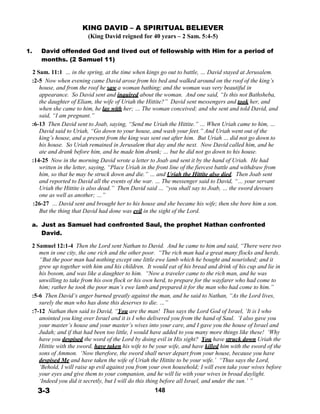 KING DAVID – A SPIRITUAL BELIEVER
(King David reigned for 40 years – 2 Sam. 5:4-5)
 
1. David offended God and lived out of fellowship with Him for a period of
months. (2 Samuel 11)
 
2 Sam. 11:1 … in the spring, at the time when kings go out to battle, … David stayed at Jerusalem.
:2-5 Now when evening came David arose from his bed and walked around on the roof of the king’s
house, and from the roof he saw a woman bathing; and the woman was very beautiful in
appearance. So David sent and inquired about the woman. And one said, “Is this not Bathsheba,
the daughter of Eliam, the wife of Uriah the Hittite?” David sent messengers and took her, and
when she came to him, he lay with her; … The woman conceived; and she sent and told David, and
said, “I am pregnant.”
:6-13 Then David sent to Joab, saying, “Send me Uriah the Hittite.” … When Uriah came to him, …
David said to Uriah, “Go down to your house, and wash your feet.” And Uriah went out of the
king’s house, and a present from the king was sent out after him. But Uriah … did not go down to
his house. So Uriah remained in Jerusalem that day and the next. Now David called him, and he
ate and drank before him, and he made him drunk; … but he did not go down to his house.
:14-25 Now in the morning David wrote a letter to Joab and sent it by the hand of Uriah. He had
written in the letter, saying, “Place Uriah in the front line of the fiercest battle and withdraw from
him, so that he may be struck down and die.” … and Uriah the Hittite also died. Then Joab sent
and reported to David all the events of the war. … The messenger said to David, “… your servant
Uriah the Hittite is also dead.” Then David said … “you shall say to Joab, … the sword devours
one as well as another; …”
:26-27 … David sent and brought her to his house and she became his wife; then she bore him a son.
But the thing that David had done was evil in the sight of the Lord.
 
a. Just as Samuel had confronted Saul, the prophet Nathan confronted
David.
 
2 Samuel 12:1-4 Then the Lord sent Nathan to David. And he came to him and said, “There were two
men in one city, the one rich and the other poor. “The rich man had a great many flocks and herds.
“But the poor man had nothing except one little ewe lamb which he bought and nourished; and it
grew up together with him and his children. It would eat of his bread and drink of his cup and lie in
his bosom, and was like a daughter to him. “Now a traveler came to the rich man, and he was
unwilling to take from his own flock or his own herd, to prepare for the wayfarer who had come to
him; rather he took the poor man’s ewe lamb and prepared it for the man who had come to him.”
:5-6 Then David’s anger burned greatly against the man, and he said to Nathan, “As the Lord lives,
surely the man who has done this deserves to die. …”
:7-12 Nathan then said to David, “You are the man! Thus says the Lord God of Israel, ‘It is I who
anointed you king over Israel and it is I who delivered you from the hand of Saul. ‘I also gave you
your master’s house and your master’s wives into your care, and I gave you the house of Israel and
Judah; and if that had been too little, I would have added to you many more things like these! ‘Why
have you despised the word of the Lord by doing evil in His sight? You have struck down Uriah the
Hittite with the sword, have taken his wife to be your wife, and have killed him with the sword of the
sons of Ammon. ‘Now therefore, the sword shall never depart from your house, because you have
despised Me and have taken the wife of Uriah the Hittite to be your wife.’ “Thus says the Lord,
‘Behold, I will raise up evil against you from your own household; I will even take your wives before
your eyes and give them to your companion, and he will lie with your wives in broad daylight.
‘Indeed you did it secretly, but I will do this thing before all Israel, and under the sun.’ ”
3-3 148
 
