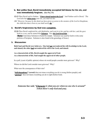 b. But unlike Saul, David immediately accepted full blame for his sin, and
was immediately forgiven. (See Psa. 51)
 
12:13 Then David said to Nathan, “I have sinned against the Lord.” And Nathan said to David, “The
Lord also has taken away your sin; you shall not die.
:14 “However, because by this deed you have given occasion to the enemies of the Lord to blaspheme,
the child also that is born to you shall surely die.”
 
2. David’s forgiveness by God was complete.
 
12:24 Then David comforted his wife Bathsheba, and went in to her and lay with her; and she gave
birth to a son, and he named him Solomon. Now the Lord loved him …
(Note: God chose Solomon to build His temple. Solomon was used by God to write some
portions of Scripture. Solomon is also listed in the genealogy of Jesus.)
 
3. Discussion:
 
Both Saul and David were believers. One had not surrendered his will (Lordship) to the Lord,
and sinned; the other had surrendered his will to the Lord, and sinned.
 
 
As a characteristic of life, David sought the approval of God.
As a characteristic of life, Saul sought the approval of other people.
 
 
In a poll, (court of public opinion) whose sin would people consider more grievous? Why?
Whose sin did the Lord consider more grievous? Why?
What were the consequences of their sins?
 
“Self-dependence” (carnal) does not mean everything you do is wrong (before people), and
“spiritual” does not mean everything you do is right (before God).
 
 
 
 
 
 
Someone has said, “Character is what you are when no one else is around”
(when there’s only God and you).
 
 
 
 
 
 
 
 
 
 
 
 
 
 
 
 
 
149 3-3
 