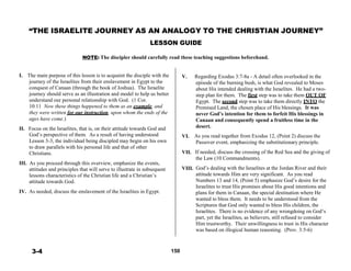 “THE ISRAELITE JOURNEY AS AN ANALOGY TO THE CHRISTIAN JOURNEY”
 
LESSON GUIDE
 
 
NOTE: The discipler should carefully read these teaching suggestions beforehand.
 
 
 
I. The main purpose of this lesson is to acquaint the disciple with the
journey of the Israelites from their enslavement in Egypt to the
conquest of Canaan (through the book of Joshua). The Israelite
journey should serve as an illustration and model to help us better
understand our personal relationship with God. (1 Cor.
10:11 Now these things happened to them as an example, and
they were written for our instruction, upon whom the ends of the
ages have come.)
 
II. Focus on the Israelites, that is, on their attitude towards God and
V. Regarding Exodus 3:7-8a - A detail often overlooked in the
episode of the burning bush, is what God revealed to Moses
about His intended dealing with the Israelites. He had a two-
step plan for them. The first step was to take them OUT OF
Egypt. The second step was to take them directly INTO the
Promised Land, the chosen place of His blessings. It was
never God’s intention for them to forfeit His blessings in
Canaan and consequently spend a fruitless time in the
desert.
God’s perspective of them. As a result of having understood
Lesson 3-3, the individual being discipled may begin on his own
to draw parallels with his personal life and that of other
Christians.
 
III. As you proceed through this overview, emphasize the events,
attitudes and principles that will serve to illustrate in subsequent
lessons characteristics of the Christian life and a Christian’s
attitude towards God.
VI.
VII.
VIII.
As you read together from Exodus 12, (Point 2) discuss the
Passover event, emphasizing the substitutionary principle.
 
If needed, discuss the crossing of the Red Sea and the giving of
the Law (10 Commandments).
 
God’s dealing with the Israelites at the Jordan River and their
attitude towards Him are very significant. As you read
Numbers 13 and 14, (Point 5) emphasize God’s desire for the
Israelites to trust His promises about His good intentions and
IV. As needed, discuss the enslavement of the Israelites in Egypt. plans for them in Canaan, the special destination where He
wanted to bless them. It needs to be understood from the
Scriptures that God only wanted to bless His children, the
Israelites. There is no evidence of any wrongdoing on God’s
part, yet the Israelites, as believers, still refused to consider
Him trustworthy. Their unwillingness to trust in His character
was based on illogical human reasoning. (Prov. 3:5-6)
 
 
 
3-4 150
 