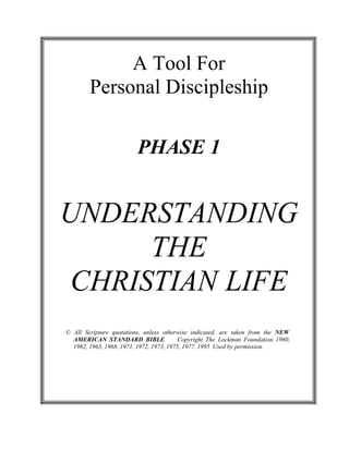  
 
A Tool For
Personal Discipleship 
 
 
 
 
 
PHASE 1 
 
 
 
 
 
 
UNDERSTANDING
THE
CHRISTIAN LIFE 
 
 
 
 
 
© All Scripture quotations, unless otherwise indicated, are taken from the NEW
AMERICAN STANDARD BIBLE Copyright The Lockman Foundation 1960,
1962, 1963, 1968, 1971, 1972, 1973, 1975, 1977, 1995 Used by permission.
 