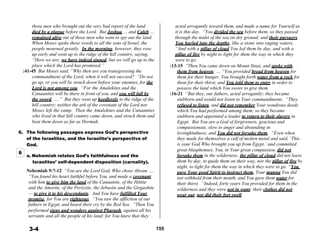 those men who brought out the very bad report of the land
died by a plague before the Lord. But Joshua … and Caleb …
acted arrogantly toward them, and made a name for Yourself as
it is this day. “You divided the sea before them, so they passed
remained alive out of those men who went to spy out the land. through the midst of the sea on dry ground; and their pursuers
When Moses spoke these words to all the sons of Israel, the
people mourned greatly. In the morning, however, they rose
up early and went up to the ridge of the hill country, saying,
“Here we are; we have indeed sinned, but we will go up to the
place which the Lord has promised.”
:41-45 But Moses said, “Why then are you transgressing the
commandment of the Lord, when it will not succeed? “Do not
go up, or you will be struck down before your enemies, for the
Lord is not among you. “For the Amalekites and the
Canaanites will be there in front of you, and you will fall by
the sword, ….” But they went up heedlessly to the ridge of the
hill country; neither the ark of the covenant of the Lord nor
Moses left the camp. Then the Amalekites and the Canaanites
who lived in that hill country came down, and struck them and
beat them down as far as Hormah.
 
6. The following passages express God’s perspective
of the Israelites, and the Israelite’s perspective of
God.
You hurled into the depths, like a stone into raging waters.
“And with a pillar of cloud You led them by day, and with a
pillar of fire by night to light for them the way in which they
were to go.
:13-15 “Then You came down on Mount Sinai, and spoke with
them from heaven; … “You provided bread from heaven for
them for their hunger, You brought forth water from a rock for
them for their thirst, and You told them to enter in order to
possess the land which You swore to give them.
:16-21 “But they, our fathers, acted arrogantly; they became
stubborn and would not listen to Your commandments. “They
refused to listen, and did not remember Your wondrous deeds
which You had performed among them; so they became
stubborn and appointed a leader to return to their slavery in
Egypt. But You are a God of forgiveness, gracious and
compassionate, slow to anger and abounding in
lovingkindness; and You did not forsake them. “Even when
they made for themselves a calf of molten metal and said, ‘This
is your God Who brought you up from Egypt,’ and committed
great blasphemies, You, in Your great compassion, did not
6
a. Nehemiah relates God’s faithfulness and the
Israelites’ self-dependent disposition (carnality).
 
Nehemiah 9:7-12 “You are the Lord God, Who chose Abram ….
“You found his heart faithful before You, and made a covenant
with him to give him the land of the Canaanite, of the Hittite
and the Amorite, of the Perizzite, the Jebusite and the Girgashite
forsake them in the wilderness; the pillar of cloud did not leave
them by day, to guide them on their way, nor the pillar of fire by
night, to light for them the way in which they were to go. “You
gave Your good Spirit to instruct them, Your manna You did
not withhold from their mouth, and You gave them water for
their thirst. “Indeed, forty years You provided for them in the
wilderness and they were not in want; their clothes did not
— to give it to his descendants. And You have fulfilled Your wear out, nor did their feet swell.
promise, for You are righteous. “You saw the affliction of our
fathers in Egypt, and heard their cry by the Red Sea. “Then You
performed signs and wonders against Pharaoh, against all his
servants and all the people of his land; for You knew that they
 
 
3-4 155
 