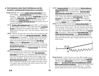 b. The Psalmists relate God’s faithfulness and the
Israelites’ self-dependent disposition (carnality).
 
Psalm 78:12-16 He wrought wonders before their fathers in the
:32-37 In spite of all this they still sinned and did not believe in
His wonderful works. So He brought their days to an end in
futility and their years in sudden terror. When He killed
them, then they sought Him, and returned and searched
land of Egypt … He divided the sea and caused them to pass diligently for God; and they remembered that God was their
through, … Then He led them with the cloud by day and all the rock, and the Most High God their Redeemer. But they
night with a light of fire. He split the rocks in the wilderness deceived Him with their mouth and lied to Him with their
and gave them abundant drink like the ocean depths. He tongue. For their heart was not steadfast toward Him, nor
brought forth streams also from the rock and caused waters to were they faithful in His covenant.
run down like rivers. :38-43 But He, being compassionate, forgave their iniquity and
:17-19 Yet they still continued to sin against Him, to rebel against did not destroy them; and often He restrained His anger and
the Most High in the desert. And in their heart they put God to
the test by asking food according to their desire. Then they
spoke against God; they said, “Can God prepare a table in the
wilderness?
:20-25 “Behold, He struck the rock so that waters gushed out, and
streams were overflowing; can He give bread also? Will He
provide meat for His people?” Therefore the Lord heard and
was full of wrath; and a fire was kindled against Jacob and
anger also mounted against Israel, because they did not
believe in God and did not trust in His salvation. Yet He
commanded the clouds above and opened the doors of heaven;
He rained down manna upon them to eat and gave them food
from heaven. Man did eat the bread of angels; He sent them
food in abundance.
:26-31 He caused the east wind to blow in the heavens and by His
power He directed the south wind. When He rained meat
upon them like the dust, even winged fowl like the sand of the
seas, then He let them fall in the midst of their camp, round
about their dwellings. So they ate and were well filled, and
their desire He gave to them. Before they had satisfied their
desire, while their food was in their mouths, the anger of God
rose against them and killed some of their stoutest ones, and
subdued the choice men of Israel.
 
 
 
3-4
 
 
 
 
 
 
 
 
 
 
 
 
 
 
 
 
 
 
 
 
 
 
 
 
 
 
 
 
 
 
 
 
 
 
 
156
did not arouse all His wrath. Thus He remembered that they
were but flesh, a wind that passes and does not return. How
often they rebelled against Him in the wilderness and grieved
Him in the desert! Again and again they tempted God, and
pained the Holy One of Israel. They did not remember His
power, the day when He redeemed them from the adversary,
when He performed His signs in Egypt and His marvels in the
field of Zoan,
 
 
 
 
 
 
 
 
6
 
 
 
Psalm 81:10-16 “I, the Lord, am your God, Who brought you up
from the land of Egypt; Open your mouth wide and I will fill it.
“But My people did not listen to My voice, and Israel did not
obey Me. “So I gave them over to the stubbornness of their
heart, to walk in their own devices. “Oh that My people would
listen to Me, that Israel would walk in My ways! “I would
quickly subdue their enemies and turn My hand against their
 