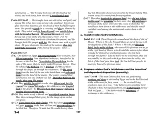 adversaries. … “But I would feed you with the finest of the
wheat, and with honey from the rock I would satisfy you.”
 
Psalm 105:36-45 … He brought them out with silver and gold, and
among His tribes there was not one who stumbled. Egypt was
glad when they departed, for the dread of them had fallen upon
them. He spread a cloud for a covering, and fire to illumine by
night. They asked, and He brought quail, and satisfied them
with the bread of heaven. He opened the rock and water c.
flowed out; it ran in the dry places like a river. For He
remembered His holy word with Abraham His servant; and He
brought forth His people with joy, His chosen ones with a joyful
shout. He gave them also the lands of the nations, that they
might take possession of the fruit of the peoples’ labor, …
 
Psalm 106:7-27
:7-12 Our fathers in Egypt did not understand Your wonders; they
did not remember Your abundant kindnesses, but rebelled by
the sea, at the Red Sea. Nevertheless He saved them for the
sake of His name, that He might make His power known. Thus
He rebuked the Red Sea and it dried up, and He led them
had not Moses His chosen one stood in the breach before Him,
to turn away His wrath from destroying them.
:24-27 Then they despised the pleasant land; they did not believe
in His word, but grumbled in their tents; they did not listen to
the voice of the Lord. Therefore He swore to them that He
would cast them down in the wilderness, and that He would
cast their seed among the nations and scatter them in the
lands.
Isaiah relates God’s faithfulness.
 
Isaiah 63:11-14 Then His people remembered the days of old, of
Moses. Where is He who brought them up out of the sea with
the shepherds of His flock? Where is He who put His Holy
Spirit in the midst of them, who caused His glorious arm to go
at the right hand of Moses, who divided the waters before them
to make for Himself an everlasting name, who led them
through the depths? Like the horse in the wilderness, they did
not stumble; as the cattle which go down into the valley, the
Spirit of the Lord gave them rest. So You led Your people, to
make for Yourself a glorious name.
through the deeps, as through the wilderness. So He saved d. Stephen relates God’s faithfulness and the Israelites’
them from the hand of the one who hated them, and redeemed
them from the hand of the enemy. The waters covered their
adversaries; not one of them was left. Then they believed His
words; they sang His praise.
:13-18 They quickly forgot His works; they did not wait for His
counsel, but craved intensely in the wilderness, and tempted
God in the desert. So He gave them their request, but sent a
wasting disease among them. …
:19-20 They made a calf in Horeb and worshiped a molten image.
Thus they exchanged their glory for the image of an ox that
eats grass.
:21-23 They forgot God their Savior, Who had done great things
in Egypt, wonders in the land of Ham and awesome things by
the Red Sea. Therefore He said that He would destroy them,
3-4 157
self-dependent disposition (carnality).
 
Acts 7:36-44 “This man (Moses) led them out, performing
wonders and signs in the land of Egypt and in the Red Sea and
in the wilderness for forty years. … ; he received living
oracles to pass on to you. “Our fathers were unwilling to be
obedient to him, but repudiated him and in their hearts turned
back to Egypt, … “Our fathers had the tabernacle of
testimony in the wilderness, …
 