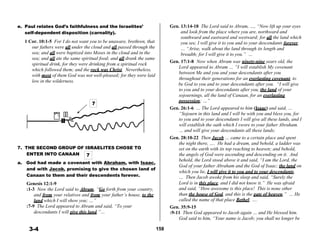 e. Paul relates God’s faithfulness and the Israelites’
self-dependent disposition (carnality).
 
1 Cor. 10:1-5 For I do not want you to be unaware, brethren, that
our fathers were all under the cloud and all passed through the
sea; and all were baptized into Moses in the cloud and in the
sea; and all ate the same spiritual food; and all drank the same
spiritual drink, for they were drinking from a spiritual rock
which followed them; and the rock was Christ. Nevertheless,
with most of them God was not well-pleased; for they were laid
Gen. 13:14-18 The Lord said to Abram, …, “Now lift up your eyes
and look from the place where you are, northward and
southward and eastward and westward; for all the land which
you see, I will give it to you and to your descendants forever.
… “Arise, walk about the land through its length and
breadth; for I will give it to you.” …
Gen. 17:1-8 Now when Abram was ninety-nine years old, the
Lord appeared to Abram … “I will establish My covenant
between Me and you and your descendants after you
throughout their generations for an everlasting covenant, to
low in the wilderness.
be God to you and to your descendants after you. “I will give
to you and to your descendants after you, the land of your
sojournings, all the land of Canaan, for an everlasting
7
 
 
 
 
 
 
 
 
 
7. THE SECOND GROUP OF ISRAELITES CHOSE TO
ENTER INTO CANAAN 7
possession; …”
Gen. 26:1-6 … The Lord appeared to him (Isaac) and said, …
“Sojourn in this land and I will be with you and bless you, for
to you and to your descendants I will give all these lands, and I
will establish the oath which I swore to your father Abraham.
… and will give your descendants all these lands;
Gen. 28:10-22 Then Jacob … came to a certain place and spent
the night there, …. He had a dream, and behold, a ladder was
set on the earth with its top reaching to heaven; and behold,
the angels of God were ascending and descending on it. And
 
a. God had made a covenant with Abraham, with Isaac,
and with Jacob, promising to give the chosen land of
Canaan to them and their descendents forever.
 
Genesis 12:1-9
:1-3 Now the Lord said to Abram, “Go forth from your country,
and from your relatives and from your father’s house, to the
land which I will show you; …”
:7-9 The Lord appeared to Abram and said, “To your
descendants I will give this land.”…
 
 
 
3-4
 
 
 
 
 
 
 
 
 
 
 
 
 
 
 
 
 
158
behold, the Lord stood above it and said, “I am the Lord, the
God of your father Abraham and the God of Isaac; the land on
which you lie, I will give it to you and to your descendants.
… Then Jacob awoke from his sleep and said, “Surely the
Lord is in this place, and I did not know it.” He was afraid
and said, “How awesome is this place! This is none other
than the house of God, and this is the gate of heaven.” … He
called the name of that place Bethel; ….
Gen. 35:9-15
:9-11 Then God appeared to Jacob again … and He blessed him.
God said to him, “Your name is Jacob; you shall no longer be
 
