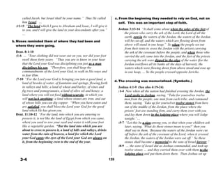 called Jacob, but Israel shall be your name.” Thus He called
him Israel. …
:12-15 “The land which I gave to Abraham and Isaac, I will give it
to you, and I will give the land to your descendants after you.”
c. From the beginning they needed to rely on God, not on
self. This was an important step of faith.
 
Joshua 3:13-16 “It shall come about when the soles of the feet of
… the priests who carry the ark of the Lord, the Lord of all the
earth, rest in the waters of the Jordan, the waters of the Jordan
b. Moses reminded them of where they had been and
where they were going.
 
Deut. 8:1-10
:1-6 … “Your clothing did not wear out on you, nor did your foot
swell these forty years. “Thus you are to know in your hear
will be cut off, and the waters which are flowing down from
above will stand in one heap.” So when the people set out
from their tents to cross the Jordan with the priests carrying
the ark of the covenant before the people, and when those who
carried the ark came into the Jordan, and the feet of the priests
carrying the ark were dipped in the edge of the water (for the
that the Lord your God was disciplining you just as a man Jordan overflows all its banks all the days of harvest), the
disciplines his son. “Therefore, you shall keep the
commandments of the Lord your God, to walk in His ways and
to fear Him.
:7-10 “For the Lord your God is bringing you into a good land, a
land of brooks of water, of fountains and springs, flowing forth
in valleys and hills; a land of wheat and barley, of vines and
fig trees and pomegranates, a land of olive oil and honey; a
land where you will eat food without scarcity, in which you
waters which were flowing down from above stood and rose up
in one heap, … So the people crossed opposite Jericho.
 
 
d. The crossing was memorialized. (Symbolic.)
 
Joshua 4:1-9 (See also 4:19-24)
:1-4 Now when all the nation had finished crossing the Jordan, the
Lord spoke to Joshua, saying, “Take for yourselves twelve
will not lack anything; a land whose stones are iron, and out men from the people, one man from each tribe, and command
of whose hills you can dig copper. “When you have eaten and
are satisfied, you shall bless the Lord your God for the good
land which He has given you.
Deut. 11:10-12 “For the land, into which you are entering to
possess it, is not like the land of Egypt from which you came,
where you used to sow your seed and water it with your foot
like a vegetable garden. “But the land into which you are
about to cross to possess it, a land of hills and valleys, drinks
water from the rain of heaven, a land for which the Lord
your God cares; the eyes of the Lord your God are always on
it, from the beginning even to the end of the year.
 
 
 
 
 
3-4
 
 
 
 
 
 
 
 
 
 
 
 
 
 
 
 
 
 
 
 
159
them, saying, ‘Take up for yourselves twelve stones from here
out of the middle of the Jordan, from the place where the
priests’ feet are standing firm, and carry them over with you
and lay them down in the lodging place where you will lodge
tonight.’ …
:5-7 “Let this be a sign among you, so that when your children ask
later, saying, ‘What do these stones mean to you?’ then you
shall say to them, ‘Because the waters of the Jordan were cut
off before the ark of the covenant of the Lord; when it crossed
the Jordan, the waters of the Jordan were cut off.’ So these
stones shall become a memorial to the sons of Israel forever.”
:8-9 … the sons of Israel did as Joshua commanded, and took up
twelve stones … and they carried them over with them to the
lodging place and put them down there. Then Joshua set up
 
