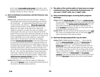twelve stones in the middle of the Jordan at the place where f. The pillar of fire and the pillar of cloud were no longer
the feet of the priests who carried the ark of the covenant were
standing, and they are there to this day.
 
e. God re-instituted circumcision, and the Passover was
celebrated.
 
Joshua 5:2-9 At that time the Lord said to Joshua, “Make for
yourself flint knives and circumcise again the sons of Israel
the second time.” So Joshua made himself flint knives and
circumcised the sons of Israel … This is the reason why
Joshua circumcised them: all the people who came out of
Egypt who were males, all the men of war, died in the
wilderness along the way after they came out of Egypt. For
all the people who came out were circumcised, but all the
people who were born in the wilderness along the way as they
came out of Egypt had not been circumcised. For the sons of
Israel walked forty years in the wilderness, until all the
nation, that is, the men of war who came out of Egypt,
perished because they did not listen to the voice of the Lord,
to whom the Lord had sworn that He would not let them see
the land which the Lord had sworn to their fathers to give us,
a land flowing with milk and honey. Their children whom He
raised up in their place, Joshua circumcised; for they were
uncircumcised, because they had not circumcised them along
the way. Now when they had finished circumcising all the
nation, they remained in their places in the camp until they
were healed. Then the Lord said to Joshua, “Today I have
rolled away the reproach of Egypt from you.” So the name
of that place is called Gilgal to this day.
Joshua 5:10 While the sons of Israel camped at Gilgal they
observed the Passover on the evening of the fourteenth day of
the month on the desert plains of Jericho.
mentioned once they entered the Promised Land. It
was now a “faith” walk, not a “sight” walk.
 
g. They immediately began receiving God’s prepared
blessings.
 
Joshua 5:11-12 On the day after the Passover, on that very day,
they ate some of the produce of the land, unleavened cakes and
parched grain. The manna ceased on the day after they had
eaten some of the produce of the land, so that the sons of
Israel no longer had manna, but they ate some of the yield of
the land of Canaan during that year.
Exodus 16:35 The sons of Israel ate the manna forty years, until
they came to an inhabited land; they ate the manna until they
came to the border of the land of Canaan.
 
h. God had already prepared the way for them.
 
Joshua 2:8-11 (Rahab told the two spies) … “I know that the
Lord has given you the land, and that the terror of you has
fallen on us, and that all the inhabitants of the land have
melted away before you. “For we have heard how the Lord
dried up the water of the Red Sea before you when you came
out of Egypt, and what you did to the two kings of the Amorites
who were beyond the Jordan, … whom you utterly destroyed.
“When we heard it, our hearts melted and no courage
remained in any man any longer because of you; for the Lord
your God, He is God in heaven above and on earth beneath.
 
 
 
 
3-4 160
 