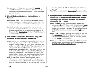 
Exodus 15:14-16 “The peoples have heard, they tremble; who goes with you, to fight for you against your enemies, to
anguish has gripped the inhabitants of Philistia. … all the save you.’
inhabitants of Canaan have melted away. “Terror and dread Acts 7:45 … the nations whom God drove out before our fathers,
fall upon them; … …
 
i. Why did God want to destroy the inhabitants of
Canaan?
 
Deuteronomy 9:4-6 … it is because of the wickedness of these
nations that the Lord is dispossessing them before you. “It is
not for your righteousness or for the uprightness of your heart
…
Ezra 9:10-12 … You have commanded by Your servants the
prophets, saying, ‘The land which you are entering to possess
is an unclean land with the uncleanness of the peoples of the
lands, with their abominations which have filled it from end to
end and with their impurity. …
 
j. They met the Commander of the Lord’s army, who
was there to direct and fight their battles
 
Joshua 5:13-15 Now it came about when Joshua was by Jericho,
that he lifted up his eyes and looked, and behold, a man was
standing opposite him with his sword drawn in his hand, and
Joshua went to him and said to him, “Are you for us or for our
adversaries?” He said, “No; rather I indeed come now as
captain of the host of the LORD.” And Joshua fell on his face
to the earth, and bowed down, and said to him, “What has my
lord to say to his servant?” The captain of the LORD’s host
said to Joshua, “Remove your sandals from your feet, for the
place where you are standing is holy.” And Joshua did so.
Deut. 20:3-4 (Moses had given God’s promise to Israel) …
‘Hear, O Israel, you are approaching the battle against your
enemies today. Do not be fainthearted. Do not be afraid, or
panic, or tremble before them, for the Lord your God is the one
k. Some years later, after having conquered the land of
Canaan, the 2nd group of Israelites testified of God’s
faithfulness and blessings - what He had originally
intended for the 1st group.
 
Joshua 21:44-45 And the Lord gave them rest on every side,
according to all that He had sworn to their fathers, and no one
of all their enemies stood before them; the Lord gave all their
enemies into their hand. Not one of the good promises which
the Lord had made to the house of Israel failed; all came to
pass.
Joshua 23:14 … you know in all your hearts and in all your souls
that not one word of all the good words which the Lord your
God spoke concerning you has failed; all have been fulfilled
for you, not one of them has failed.
 
Joshua 23:3 "And you have seen all that the LORD your God has
done to all these nations because of you, for the LORD your
God is He who has been fighting for you.
 
 
3-4 161
 