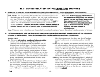 N. T. VERSES RELATED TO THE CHRISTIAN JOURNEY
 
1. God’s call to enter the place of His blessing (the Spiritual Promised Land) is still valid for believers today.
 
Heb. 3:16-4:1 For who provoked Him when they had heard? Indeed, did not all Heb. 4:9-11 So there remains a Sabbath rest
those who came out of Egypt led by Moses? And with whom was He angry for for the people of God. For the one who has
forty years? Was it not with those who sinned, whose bodies fell in the entered His rest has himself also rested
wilderness? And to whom did He swear that they would not enter His rest, but from his works, as God did from His.
to those who were disobedient? So we see that they were not able to enter Therefore let us be diligent to enter that
because of unbelief. Therefore, let us fear if, while a promise remains of rest, so that no one will fall, through
entering His rest, any one of you may seem to have come short of it. following the same example of
disobedience.
Note: While some hymn writers have used Canaan (the Promised Land) as a type of heaven, that analogy is hardly warranted by Scripture.
 
2. The following verses from the letter to the Hebrews provide a New Testament perspective of the Old Testament
example of the Israelites. These Scripture portions can be read at the disciple’s convenience.
 
Hebrews 3:1-19
:1-6 Therefore, holy brethren, partakers of a heavenly calling,
consider Jesus, the Apostle and High Priest of our
confession; He was faithful to Him who appointed Him, as
Moses also was in all His house. For He has been counted
worthy of more glory than Moses, by just so much as the
builder of the house has more honor than the house. For
every house is built by someone, but the builder of all things
is God. Now Moses was faithful in all His house as a servant,
for a testimony of those things which were to be spoken later;
but Christ was faithful as a Son over His house—whose house
we are, if we hold fast our confidence and the boast of our
hope firm until the end.
:7-11 Therefore, just as the Holy Spirit says, “Today if you hear
His voice, do not harden your hearts as when they provoked
Me, as in the day of trial in the wilderness, where your
fathers tried Me by testing Me, and saw My works for forty
years. “Therefore I was angry with this generation, and said,
‘They always go astray in their heart, and they did not know
My ways’; as I swore in My wrath, they shall not enter My
rest.’
:12-15 Take care, brethren, that there not be in any one of you an
evil, unbelieving heart that falls away from the living God. But
encourage one another day after day, as long as it is still called
“Today,” so that none of you will be hardened by the
deceitfulness of sin. For we have become partakers of Christ, if
we hold fast the beginning of our assurance firm until the end,
while it is said, “Today if you hear His voice, do not harden
your hearts, as when they provoked Me.”
:16-19 For who provoked Him when they had heard? Indeed, did
not all those who came out of Egypt led by Moses? And with
whom was He angry for forty years? Was it not with those who
sinned, whose bodies fell in the wilderness? And to whom did
He swear that they would not enter His rest, but to those who
were disobedient? So we see that they were not able to enter
because of unbelief.
 
3-4 163
 