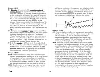 Hebrews 4:1-11
:1-5 Therefore, let us fear if, while a promise remains of
entering His rest, any one of you may seem to have come
short of it. For indeed we have had good news preached to
us, just as they also; but the word they heard did not profit
them, because it was not united by faith in those who heard.
For we who have believed enter that rest, just as He has said,
“as I swore in My wrath, they shall not enter My rest,”
although His works were finished from the foundation of the
world. For He has said somewhere concerning the seventh
day: “And God rested on the seventh day from all His
works”; and again in this passage, “They shall not enter My
rest.”
:6-8 Therefore, since it remains for some to enter it, and those
who formerly had good news preached to them failed to enter
because of disobedience, He again fixes a certain day,
“Today,” saying through David after so long a time just as
has been said before, “today if you hear His voice, do not
harden your hearts.” For if Joshua had given them rest, He
would not have spoken of another day after that.
:9-11 So there remains a Sabbath rest for the people of God.
For the one who has entered His rest has himself also rested
from his works, as God did from His. Therefore let us be
diligent to enter that rest, so that no one will fall, through
following the same example of disobedience.
 
Hebrews 4:12-16
:12-13 For the word of God is living and active and sharper
than any two-edged sword, and piercing as far as the division
of soul and spirit, of both joints and marrow, and able to
judge the thoughts and intentions of the heart. And there is
no creature hidden from His sight, but all things are open
and laid bare to the eyes of Him with whom we have to do.
:14-16 Therefore, since we have a great high priest who has
passed through the heavens, Jesus the Son of God, let us
hold fast our confession. For we do not have a high priest who
cannot sympathize with our weaknesses, but One who has been
tempted in all things as we are, yet without sin. Therefore let
us draw near with confidence to the throne of grace, so that we
may receive mercy and find grace to help in time of need.
5
 
 
 
 
 
 
 
 
 
Hebrews 5:1-14
:1-3 For every high priest taken from among men is appointed on
behalf of men in things pertaining to God, in order to offer both
gifts and sacrifices for sins; he can deal gently with the
ignorant and misguided, since he himself also is beset with
weakness; and because of it he is obligated to offer sacrifices
for sins, as for the people, so also for himself.
:4-11 And no one takes the honor to himself, but receives it when
he is called by God, even as Aaron was. So also Christ did not
glorify Himself so as to become a high priest, but He who said
to Him, “You are My Son, today I have begotten You”; just as
He says also in another passage, “You are a priest forever
according to the order of Melchizedek.” In the days of His
flesh, He offered up both prayers and supplications with loud
crying and tears to the One able to save Him from death, and
He was heard because of His piety. Although He was a Son,
He learned obedience from the things which He suffered. And
having been made perfect, He became to all those who obey
Him the source of eternal salvation, being designated by God
as a high priest according to the order of Melchizedek.
Concerning him we have much to say, and it is hard to explain,
since you have become dull of hearing.
 
 
3-4 164
 