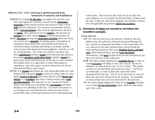 Hebrews 5:12 – 6:12 (referring to spiritual growth from
immaturity to maturity and fruitfulness)
 
5:12-14 For though by this time you ought to be teachers, you
have need again for someone to teach you the elementary
principles of the oracles of God, and you have come to need
milk and not solid food. For everyone who partakes only of
 
 
to the saints. And we desire that each one of you show the
same diligence so as to realize the full assurance of hope until
the end, so that you will not be sluggish, but imitators of those
who through faith and patience inherit the promises.
milk is not accustomed to the word of righteousness, for he is
3. Christians of today are warned to not follow the
an infant. But solid food is for the mature, who because of
practice have their senses trained to discern good and evil.
6:1-6 Therefore leaving the elementary teaching about the Christ,
let us press on to maturity, not laying again a foundation of
repentance from dead works and of faith toward God, of
instruction about washings and laying on of hands, and the
resurrection of the dead and eternal judgment. And this we will
do, if God permits. For in the case of those who have once
been enlightened and have tasted of the heavenly gift and have
been made partakers of the Holy Spirit, and have tasted the
good word of God and the powers of the age to come, and then
have fallen away, it is impossible to renew them again to
repentance, since they again crucify to themselves the Son of
God and put Him to open shame.
6:7-12 For ground that drinks the rain which often falls on it and
brings forth vegetation useful to those for whose sake it is also
tilled, receives a blessing from God; but if it yields thorns and
thistles, it is worthless and close to being cursed, and it ends
up being burned. But, beloved, we are convinced of better
things concerning you, and things that accompany salvation,
though we are speaking in this way. For God is not unjust so
as to forget your work and the love which you have shown
toward His name, in having ministered and in still ministering
Israelite’s example.
 
1 Cor. 10:1-14
:1-5 For I do not want you to be unaware, brethren, that our
fathers were all under the cloud and all passed through the
sea; and all were baptized into Moses in the cloud and in the
sea; and all ate the same spiritual food; and all drank the
same spiritual drink, for they were drinking from a spiritual
rock which followed them; and the rock was Christ.
Nevertheless, with most of them God was not well-pleased; for
they were laid low in the wilderness.
:6-10 Now these things happened as examples for us, so that we
would not crave evil things as they also craved. Do not be
idolaters, as some of them were; as it is written, “The people
sat down to eat and drink, and stood up to play.” Nor let us
act immorally, as some of them did, and twenty-three
thousand fell in one day. Nor let us try the Lord, as some of
them did, and were destroyed by the serpents. Nor grumble,
as some of them did, and were destroyed by the destroyer.
:11 Now these things happened to them as an example, and they
were written for our instruction, upon whom the ends of the
ages have come.
 
 
 
 
 
 
 
 
3-4 165
 