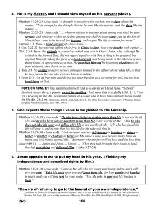 4. He is my Master, and I should view myself as His servant (slave).
 
Matthew 10:24-25 (Jesus said) “A disciple is not above his teacher, nor a slave above his
master. “It is enough for the disciple that he become like his teacher, and the slave like his
master. …
Matthew 20:26-28 (Jesus said) “… whoever wishes to become great among you shall be your
servant, and whoever wishes to be first among you shall be your slave; just as the Son of
Man did not come to be served, but to serve, and to give His life a ransom for many.”
Romans 1:1 Paul, a bond-servant of Christ Jesus, …
1 Cor. 7:22-23 he who was called while free, is Christ’s slave. You were bought with a price …
Phil. 2:5-8 Have this attitude in yourselves which was also in Christ Jesus, who, although He
existed in the form of God, did not regard equality with God a thing to be grasped, but
emptied Himself, taking the form of a bond-servant, and being made in the likeness of men.
Being found in appearance as a man, He humbled Himself by becoming obedient to the
point of death, even death on a cross.
2 Tim. 2:4 No soldier in active service entangles himself in the affairs of everyday life, so that
he may please the one who enlisted him as a soldier.
1 Peter 2:16 Act as free men, and do not use your freedom as a covering for evil, but use it as
bondslaves of God.
 
NOTE ON ROM. 1:1 Paul identified himself first as a servant of Christ Jesus. “Servant”
(doulos) means slave, a person owned by another. Paul wore this title gladly (Gal. 1:10; Titus
1:1), reveling in the Old Testament picture of a slave who in love binds himself to his master
for life (Ex. 21:2-6). (Walvoord, John F., and Zuck, Roy B., The Bible Knowledge Commentary, (Wheaton, Illinois:
Scripture Press Publications, Inc.) 1983, 1985.)
 
5. God expects those things I value to be yielded to His Lordship.
 
Matthew 10:37-39 (Jesus said) “He who loves father or mother more than Me is not worthy of
Me; and he who loves son or daughter more than Me is not worthy of Me. “And he who
does not take his cross and follow after Me is not worthy of Me. “He who has found his
life will lose it, and he who has lost his life for My sake will find it.
Matthew 19:29-30 (Jesus said) “And everyone who has left houses or brothers or sisters or
father or mother or children or farms for My name’s sake, will receive many times as
much, and will inherit eternal life. “But many who are first will be last; and the last, first.
Luke 5:10-11 … James and John, … Simon, … When they had brought their boats to land,
they left everything and followed Him. (Luke 5:27-28)
 
 
6. Jesus appeals to me to put my head in His yoke. (Yielding my
independence and perceived rights to Him.)
 
Matthew 11:28-30 (Jesus said) “Come to Me, all who are weary and heavy-laden, and I will
give you rest. “Take My yoke upon you and learn from Me, for I am gentle and humble
in heart, and you will find rest for your souls. “For My yoke is easy and My burden is
light.”
 
 
“Beware of refusing to go to the funeral of your own independence.”
(Taken from My Utmost for His Highest by Oswald Chambers – Dec 9. (c) l935 by Dodd Mead & Co., renewed (c) 1963 by the Oswald
Chambers Pub. Assn., Ltd., and is used by permission of Discovery House Pub., Box 3566, Grand Rapids MI 4950l. All rights reserved.)
 
3-5 168
 