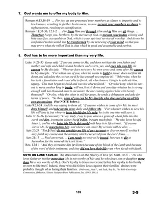 7. God wants me to offer my body to Him.
 
Romans 6:13,18-19 … For just as you presented your members as slaves to impurity and to
lawlessness, resulting in further lawlessness, so now present your members as slaves to
righteousness, resulting in sanctification.
Romans 11:33-36, 12:1-2 … For from Him and through Him and to Him are all things. …
Therefore I urge you, brethren, by the mercies of God, to present your bodies a living and
holy sacrifice, acceptable to God, which is your spiritual service of worship. And do not be
conformed to this world, but be transformed by the renewing of your mind, so that you
may prove what the will of God is, that which is good and acceptable and perfect.
 
 
8. God has to be more important than my very life.
 
Luke 14:26-33 (Jesus said) “If anyone comes to Me, and does not hate his own father and
mother and wife and children and brothers and sisters, yes, and even his own life, he
cannot be My disciple. “Whoever does not carry his own cross and come after Me cannot
be My disciple. “For which one of you, when he wants to build a tower, does not first sit
down and calculate the cost to see if he has enough to complete it? “Otherwise, when he
has laid a foundation and is not able to finish, all who observe it begin to ridicule him,
saying, ‘This man began to build and was not able to finish.’ “Or what king, when he sets
out to meet another king in battle, will not first sit down and consider whether he is strong
enough with ten thousand men to encounter the one coming against him with twenty
thousand? “Or else, while the other is still far away, he sends a delegation and asks for
terms of peace. “So then, none of you can be My disciple who does not give up all his
own possessions. (See NOTE below.)
Luke 9:23-24 And He was saying to them all, “If anyone wishes to come after Me, he must
deny himself, and take up his cross daily and follow Me. “For whoever wishes to save his
life will lose it, but whoever loses his life for My sake, he is the one who will save it.
John 12:24-26 (Jesus said) “Truly, truly, I say to you, unless a grain of wheat falls into the
earth and dies, it remains alone; but if it dies, it bears much fruit. “He who loves his life
loses it, and he who hates his life in this world will keep it to life eternal. “If anyone
serves Me, he must follow Me; and where I am, there My servant will be also; …
Acts 20:24 “But I (Paul) do not consider my life of any account as dear to myself, so that I
may finish my course and the ministry which I received from the Lord Jesus, …
Acts 21:13 … Paul answered, … I am ready not only to be bound, but even to die at
Jerusalem for the name of the Lord Jesus.”
Rev. 12:11 “And they overcame him (evil one) because of the blood of the Lamb and because
of the word of their testimony, and they did not love their life even when faced with death.
 
NOTE ON LUKE 14:26-33 The stress here is on the priority of love (cf. Matt. 10:37 - “He who
loves father or mother more than Me is not worthy of Me; and he who loves son or daughter more
than Me is not worthy of Me.). One’s loyalty to Jesus must come before his loyalty to his family
or even to life itself. Indeed, those who did follow Jesus against their families’ desires were
probably thought of as hating their families. (Walvoord, John F., and Zuck, Roy B., The Bible Knowledge
Commentary, (Wheaton, Illinois: Scripture Press Publications, Inc.) 1983, 1985.)
 
 
 
 
 
 
169 3-5
 