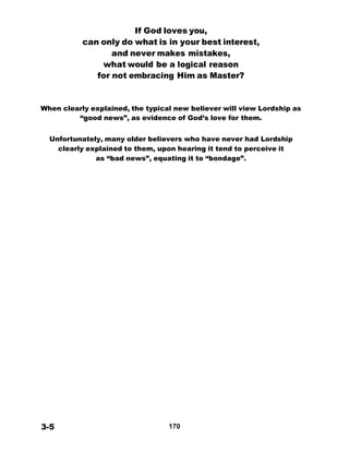 If God loves you,
can only do what is in your best interest,
and never makes mistakes,
what would be a logical reason
for not embracing Him as Master?
 
 
 
 
When clearly explained, the typical new believer will view Lordship as
“good news”, as evidence of God’s love for them.
 
 
Unfortunately, many older believers who have never had Lordship
clearly explained to them, upon hearing it tend to perceive it
as “bad news”, equating it to “bondage”.
 
 
 
 
 
 
 
 
 
 
 
 
 
 
 
 
 
 
 
 
 
 
 
 
 
 
 
 
 
 
 
 
 
 
 
 
 
 
 
 
 
 
 
 
 
3-5 170
 