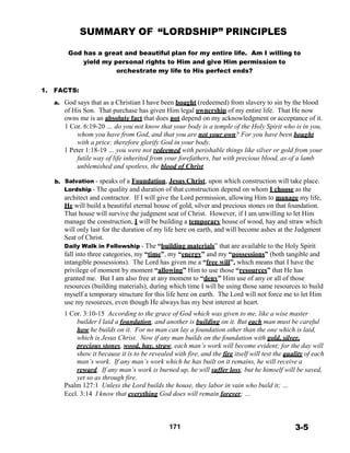 SUMMARY OF “LORDSHIP” PRINCIPLES
 
 
God has a great and beautiful plan for my entire life. Am I willing to
yield my personal rights to Him and give Him permission to
orchestrate my life to His perfect ends?
 
 
1. FACTS:
 
a. God says that as a Christian I have been bought (redeemed) from slavery to sin by the blood
of His Son. That purchase has given Him legal ownership of my entire life. That He now
owns me is an absolute fact that does not depend on my acknowledgment or acceptance of it.
1 Cor. 6:19-20 … do you not know that your body is a temple of the Holy Spirit who is in you,
whom you have from God, and that you are not your own? For you have been bought
with a price: therefore glorify God in your body.
1 Peter 1:18-19 … you were not redeemed with perishable things like silver or gold from your
futile way of life inherited from your forefathers, but with precious blood, as of a lamb
unblemished and spotless, the blood of Christ.
 
b. Salvation - speaks of a Foundation, Jesus Christ, upon which construction will take place.
Lordship - The quality and duration of that construction depend on whom I choose as the
architect and contractor. If I will give the Lord permission, allowing Him to manage my life,
He will build a beautiful eternal house of gold, silver and precious stones on that foundation.
That house will survive the judgment seat of Christ. However, if I am unwilling to let Him
manage the construction, I will be building a temporary house of wood, hay and straw which
will only last for the duration of my life here on earth, and will become ashes at the Judgment
Seat of Christ.
Daily Walk in Fellowship - The “building materials” that are available to the Holy Spirit
fall into three categories, my “time”, my “energy” and my “possessions” (both tangible and
intangible possessions). The Lord has given me a “free will”, which means that I have the
privilege of moment by moment “allowing” Him to use those “resources” that He has
granted me. But I am also free at any moment to “deny” Him use of any or all of those
resources (building materials), during which time I will be using those same resources to build
myself a temporary structure for this life here on earth. The Lord will not force me to let Him
use my resources, even though He always has my best interest at heart.
 
1 Cor. 3:10-15 According to the grace of God which was given to me, like a wise master
builder I laid a foundation, and another is building on it. But each man must be careful
how he builds on it. For no man can lay a foundation other than the one which is laid,
which is Jesus Christ. Now if any man builds on the foundation with gold, silver,
precious stones, wood, hay, straw, each man’s work will become evident; for the day will
show it because it is to be revealed with fire, and the fire itself will test the quality of each
man’s work. If any man’s work which he has built on it remains, he will receive a
reward. If any man’s work is burned up, he will suffer loss; but he himself will be saved,
yet so as through fire.
Psalm 127:1 Unless the Lord builds the house, they labor in vain who build it; …
Eccl. 3:14 I know that everything God does will remain forever; …
 
 
 
 
171 3-5
 