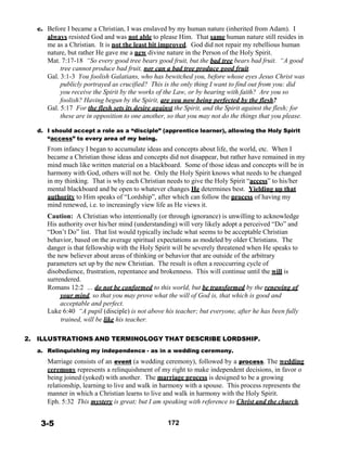 c. Before I became a Christian, I was enslaved by my human nature (inherited from Adam). I
always resisted God and was not able to please Him. That same human nature still resides in
me as a Christian. It is not the least bit improved. God did not repair my rebellious human
nature, but rather He gave me a new divine nature in the Person of the Holy Spirit.
Mat. 7:17-18 “So every good tree bears good fruit, but the bad tree bears bad fruit. “A good
tree cannot produce bad fruit, nor can a bad tree produce good fruit.
Gal. 3:1-3 You foolish Galatians, who has bewitched you, before whose eyes Jesus Christ was
publicly portrayed as crucified? This is the only thing I want to find out from you: did
you receive the Spirit by the works of the Law, or by hearing with faith? Are you so
foolish? Having begun by the Spirit, are you now being perfected by the flesh?
Gal. 5:17 For the flesh sets its desire against the Spirit, and the Spirit against the flesh; for
these are in opposition to one another, so that you may not do the things that you please.
 
d. I should accept a role as a “disciple” (apprentice learner), allowing the Holy Spirit
“access” to every area of my being.
From infancy I began to accumulate ideas and concepts about life, the world, etc. When I
became a Christian those ideas and concepts did not disappear, but rather have remained in my
mind much like written material on a blackboard. Some of those ideas and concepts will be in
harmony with God, others will not be. Only the Holy Spirit knows what needs to be changed
in my thinking. That is why each Christian needs to give the Holy Spirit “access” to his/her
mental blackboard and be open to whatever changes He determines best. Yielding up that
authority to Him speaks of “Lordship”, after which can follow the process of having my
mind renewed, i.e. to increasingly view life as He views it.
 
Caution: A Christian who intentionally (or through ignorance) is unwilling to acknowledge
His authority over his/her mind (understanding) will very likely adopt a perceived “Do” and
“Don’t Do” list. That list would typically include what seems to be acceptable Christian
behavior, based on the average spiritual expectations as modeled by older Christians. The
danger is that fellowship with the Holy Spirit will be severely threatened when He speaks to
the new believer about areas of thinking or behavior that are outside of the arbitrary
parameters set up by the new Christian. The result is often a reoccurring cycle of
disobedience, frustration, repentance and brokenness. This will continue until the will is
surrendered.
Romans 12:2 … do not be conformed to this world, but be transformed by the renewing of
your mind, so that you may prove what the will of God is, that which is good and
acceptable and perfect.
Luke 6:40 “A pupil (disciple) is not above his teacher; but everyone, after he has been fully
trained, will be like his teacher.
 
 
2. ILLUSTRATIONS AND TERMINOLOGY THAT DESCRIBE LORDSHIP.
 
a. Relinquishing my independence - as in a wedding ceremony.
 
Marriage consists of an event (a wedding ceremony), followed by a process. The wedding
ceremony represents a relinquishment of my right to make independent decisions, in favor o
being joined (yoked) with another. The marriage process is designed to be a growing
relationship, learning to live and walk in harmony with a spouse. This process represents the
manner in which a Christian learns to live and walk in harmony with the Holy Spirit.
Eph. 5:32 This mystery is great; but I am speaking with reference to Christ and the church.
 
 
3-5 172
 