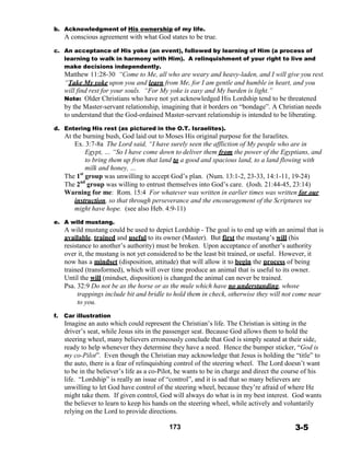 b. Acknowledgment of His ownership of my life.
A conscious agreement with what God states to be true.
 
c. An acceptance of His yoke (an event), followed by learning of Him (a process of
learning to walk in harmony with Him). A relinquishment of your right to live and
make decisions independently.
Matthew 11:28-30 “Come to Me, all who are weary and heavy-laden, and I will give you rest.
“Take My yoke upon you and learn from Me, for I am gentle and humble in heart, and you
will find rest for your souls. “For My yoke is easy and My burden is light.”
Note: Older Christians who have not yet acknowledged His Lordship tend to be threatened
by the Master-servant relationship, imagining that it borders on “bondage”. A Christian needs
to understand that the God-ordained Master-servant relationship is intended to be liberating.
 
d. Entering His rest (as pictured in the O.T. Israelites).
At the burning bush, God laid out to Moses His original purpose for the Israelites.
Ex. 3:7-8a The Lord said, “I have surely seen the affliction of My people who are in
Egypt, … “So I have come down to deliver them from the power of the Egyptians, and
to bring them up from that land to a good and spacious land, to a land flowing with
milk and honey, …
The 1st
group was unwilling to accept God’s plan. (Num. 13:1-2, 23-33, 14:1-11, 19-24)
The 2nd
group was willing to entrust themselves into God’s care. (Josh. 21:44-45, 23:14)
Warning for me: Rom. 15:4 For whatever was written in earlier times was written for our
instruction, so that through perseverance and the encouragement of the Scriptures we
might have hope. (see also Heb. 4:9-11)
 
e. A wild mustang.
A wild mustang could be used to depict Lordship - The goal is to end up with an animal that is
available, trained and useful to its owner (Master). But first the mustang’s will (his
resistance to another’s authority) must be broken. Upon acceptance of another’s authority
over it, the mustang is not yet considered to be the least bit trained, or useful. However, it
now has a mindset (disposition, attitude) that will allow it to begin the process of being
trained (transformed), which will over time produce an animal that is useful to its owner.
Until the will (mindset, disposition) is changed the animal can never be trained.
Psa. 32:9 Do not be as the horse or as the mule which have no understanding, whose
trappings include bit and bridle to hold them in check, otherwise they will not come near
to you.
 
f. Car illustration
Imagine an auto which could represent the Christian’s life. The Christian is sitting in the
driver’s seat, while Jesus sits in the passenger seat. Because God allows them to hold the
steering wheel, many believers erroneously conclude that God is simply seated at their side,
ready to help whenever they determine they have a need. Hence the bumper sticker, “God is
my co-Pilot”. Even though the Christian may acknowledge that Jesus is holding the “title” to
the auto, there is a fear of relinquishing control of the steering wheel. The Lord doesn’t want
to be in the believer’s life as a co-Pilot, he wants to be in charge and direct the course of his
life. “Lordship” is really an issue of “control”, and it is sad that so many believers are
unwilling to let God have control of the steering wheel, because they’re afraid of where He
might take them. If given control, God will always do what is in my best interest. God wants
the believer to learn to keep his hands on the steering wheel, while actively and voluntarily
relying on the Lord to provide directions.
 
173 3-5
 