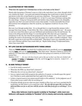3. ILLUSTRATION OF TWO DOORS
 
What does the typical new Christian have to face as he looks at the future?
 
Shortly after becoming a Christian I come to a fork in the road where I see a door, through which I
can visualize the future. I see goals and material belongings that would seem to satisfy my needs
and desires in this life, at least based on my previous experience. Those goals and material
belongings don’t appear to be unacceptably evil. In fact I’ve seen many Christians seeking after
the same things. Using my God-given skills and intellect, those things appear to be obtainable,
especially now that I can count on God to assist when needed. It seems reasonable that if God
delivered me from unhappiness when He saved me, my happiness would now be one of His
priorities.
 
But wait, I see through another door. It is as though there is a sign beyond the entrance with a
message from Jesus saying, “Come follow Me, I have a better plan prepared for you”. He seems
to want me to trust Him alone to give me fulfillment and satisfaction in this life and beyond. He
seems to be telling me that the things I’ve seen through the other door only give temporary
satisfaction for this life, but what He has prepared for me has eternal value. Since I can’t visualize
anything He seems to be promising, how does He expect me to make a sensible evaluation? Does
He really expect me to just trust Him on blind faith? That doesn’t seem very reasonable since I’m
just a new Christian and don’t have much faith yet. Maybe further along I’ll understand better,
when I have more faith.
 
4. MY LIFE CAN BE CATEGORIZED INTO THREE AREAS
 
There are THREE AREAS over which His Lordship needs to be considered, over my possessions;
over my body; and over my understanding. Why three areas? Because a failure to yield to His
authority over these three areas can keep a Christian from going on to maturity in Christ to bear
eternal fruit.
Matthew 13:22 “… the ones who have heard, and as they go on their way they are choked with
worries and riches and pleasures of this life, and bring no fruit to maturity. (Luke 8:14 … it
becomes unfruitful.)
 
5. IS GOD TOTALLY GOOD?
 
• Can He be totally counted on?
• What does the Bible say about God’s character?
• What does the evil one say about God’s character?
• Just as a typical small child recognizes the authority of a parent, we should expect the typical
new Christian to easily understand that God ought to be in charge.
• Is there a logical reason to not entrust myself totally to His authority? At the judgment seat of
Christ what excuse could I offer for not doing so?
• If God has already given me what was most valuable to Him, how can I ever conclude that He
would deny me that which is of so much less value? He who did not spare His own Son, but
delivered Him over for us all, how will He not also with Him freely give us all things? (Rom.
8:32)
 
Many older believers tend to equate Lordship to “bondage”, while most new
believers will equate Lordship to “freedom” (if it is clearly and correctly explained).
 
 
 
3-5 174
 